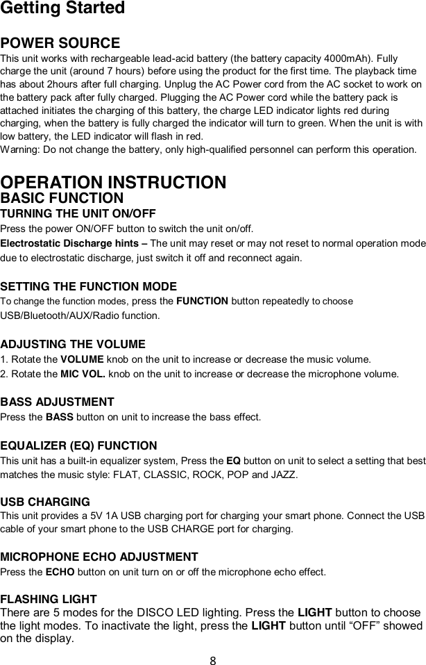 8  Getting Started  POWER SOURCE This unit works with rechargeable lead-acid battery (the battery capacity 4000mAh). Fully charge the unit (around 7 hours) before using the product for the first time. The playback time has about 2hours after full charging. Unplug the AC Power cord from the AC socket to work on the battery pack after fully charged. Plugging the AC Power cord while the battery pack is attached initiates the charging of this battery, the charge LED indicator lights red during charging, when the battery is fully charged the indicator will turn to green. When the unit is with low battery, the LED indicator will flash in red. Warning: Do not change the battery, only high-qualified personnel can perform this operation.  OPERATION INSTRUCTION BASIC FUNCTION TURNING THE UNIT ON/OFF Press the power ON/OFF button to switch the unit on/off. Electrostatic Discharge hints – The unit may reset or may not reset to normal operation mode due to electrostatic discharge, just switch it off and reconnect again.  SETTING THE FUNCTION MODE To change the function modes, press the FUNCTION button repeatedly to choose USB/Bluetooth/AUX/Radio function.  ADJUSTING THE VOLUME 1. Rotate the VOLUME knob on the unit to increase or decrease the music volume. 2. Rotate the MIC VOL. knob on the unit to increase or decrease the microphone volume.  BASS ADJUSTMENT Press the BASS button on unit to increase the bass effect.  EQUALIZER (EQ) FUNCTION This unit has a built-in equalizer system, Press the EQ button on unit to select a setting that best matches the music style: FLAT, CLASSIC, ROCK, POP and JAZZ.  USB CHARGING This unit provides a 5V 1A USB charging port for charging your smart phone. Connect the USB cable of your smart phone to the USB CHARGE port for charging.    MICROPHONE ECHO ADJUSTMENT Press the ECHO button on unit turn on or off the microphone echo effect.   FLASHING LIGHT There are 5 modes for the DISCO LED lighting. Press the LIGHT button to choose the light modes. To inactivate the light, press the LIGHT button until “OFF” showed on the display. 