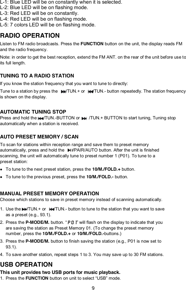 9  L-1: Blue LED will be on constantly when it is selected. L-2: Blue LED will be on flashing mode. L-3: Red LED will be on constantly. L-4: Red LED will be on flashing mode. L-5: 7 colors LED will be on flashing mode.  RADIO OPERATION Listen to FM radio broadcasts. Press the FUNCTION button on the unit, the display reads FM and the radio frequency. Note: in order to get the best reception, extend the FM ANT. on the rear of the unit before use to its full length.  TUNING TO A RADIO STATION If you know the station frequency that you want to tune to directly: Tune to a station by press the  /TUN.+ or  /TUN.- button repeatedly. The station frequency is shown on the display.  AUTOMATIC TUNING STOP Press and hold the    /TUN.-BUTTON or     /TUN.+ BUTTON to start tuning, Tuning stop automatically when a station is received.  AUTO PRESET MEMORY / SCAN To scan for stations within reception range and save them to preset memory automatically, press and hold the  /PAIR/AUTO button. After the unit is finished scanning, the unit will automatically tune to preset number 1 (P01). To tune to a preset station:    To tune to the next preset station, press the 10/M./FOLD.+ button.  To tune to the previous preset, press the 10/M./FOLD.- button.    MANUAL PRESET MEMORY OPERATION Choose which stations to save in preset memory instead of scanning automatically. 1. Use the /TUN.+ or  /TUN.- button to tune to the station that you want to save as a preset (e.g., 93.1). 2. Press the P-MODE/M. button. “ ” will flash on the display to indicate that you are saving the station as Preset Memory 01. (To change the preset memory number, press the 10/M./FOLD.+ or 10/M./FOLD.-buttons.)   3. Press the P-MODE/M. button to finish saving the station (e.g., P01 is now set to 93.1). 4. To save another station, repeat steps 1 to 3. You may save up to 30 FM stations. USB OPERATION This unit provides two USB ports for music playback. 1. Press the FUNCTION button on unit to select “USB” mode. 