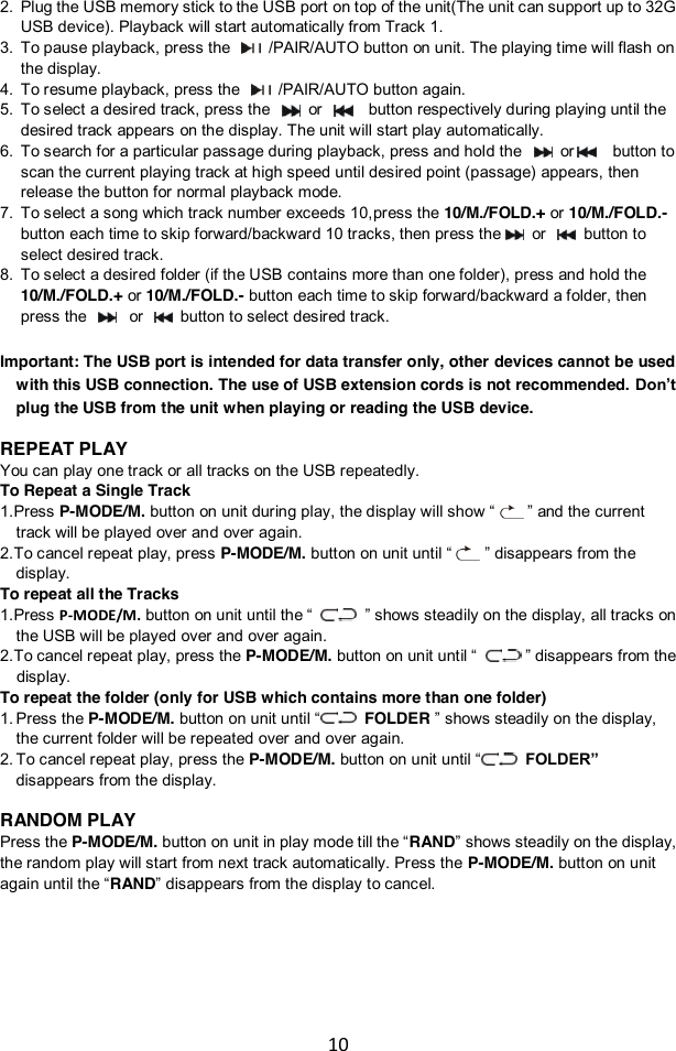 10  2. Plug the USB memory stick to the USB port on top of the unit(The unit can support up to 32G USB device). Playback will start automatically from Track 1. 3. To pause playback, press the   /PAIR/AUTO button on unit. The playing time will flash on the display.   4. To resume playback, press the   /PAIR/AUTO button again. 5. To select a desired track, press the    or    button respectively during playing until the desired track appears on the display. The unit will start play automatically.  6. To search for a particular passage during playback, press and hold the   or   button to scan the current playing track at high speed until desired point (passage) appears, then release the button for normal playback mode. 7. To select a song which track number exceeds 10,press the 10/M./FOLD.+ or 10/M./FOLD.- button each time to skip forward/backward 10 tracks, then press the  or   button to select desired track.   8. To select a desired folder (if the USB contains more than one folder), press and hold the 10/M./FOLD.+ or 10/M./FOLD.- button each time to skip forward/backward a folder, then press the   or   button to select desired track.  Important: The USB port is intended for data transfer only, other devices cannot be used with this USB connection. The use of USB extension cords is not recommended. Don’t plug the USB from the unit when playing or reading the USB device.  REPEAT PLAY You can play one track or all tracks on the USB repeatedly. To Repeat a Single Track 1. Press P-MODE/M. button on unit during play, the display will show “    ” and the current track will be played over and over again. 2. To cancel repeat play, press P-MODE/M. button on unit until “    ” disappears from the display. To repeat all the Tracks 1. Press P-MODE/M. button on unit until the “    ” shows steadily on the display, all tracks on the USB will be played over and over again. 2. To cancel repeat play, press the P-MODE/M. button on unit until “      ” disappears from the display. To repeat the folder (only for USB which contains more than one folder) 1. Press the P-MODE/M. button on unit until “  FOLDER ” shows steadily on the display, the current folder will be repeated over and over again.   2. To cancel repeat play, press the P-MODE/M. button on unit until “  FOLDER” disappears from the display.  RANDOM PLAY Press the P-MODE/M. button on unit in play mode till the “RAND” shows steadily on the display, the random play will start from next track automatically. Press the P-MODE/M. button on unit again until the “RAND” disappears from the display to cancel.     