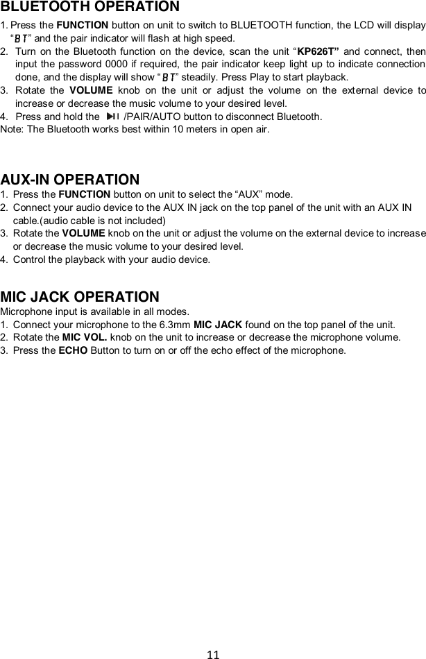 11  BLUETOOTH OPERATION 1. Press the FUNCTION button on unit to switch to BLUETOOTH function, the LCD will display “” and the pair indicator will flash at high speed.   2. Turn  on the  Bluetooth  function  on the  device,  scan  the  unit  “KP626T” and  connect,  then input  the  password  0000 if  required,  the  pair indicator  keep  light  up to  indicate connection done, and the display will show “ ” steadily. Press Play to start playback.   3. Rotate  the VOLUME knob  on  the  unit  or  adjust  the  volume  on  the  external  device  to increase or decrease the music volume to your desired level. 4.   Press and hold the   /PAIR/AUTO button to disconnect Bluetooth. Note: The Bluetooth works best within 10 meters in open air.    AUX-IN OPERATION 1. Press the FUNCTION button on unit to select the “AUX” mode.   2. Connect your audio device to the AUX IN jack on the top panel of the unit with an AUX IN cable.(audio cable is not included) 3. Rotate the VOLUME knob on the unit or adjust the volume on the external device to increase or decrease the music volume to your desired level.  4. Control the playback with your audio device.   MIC JACK OPERATION Microphone input is available in all modes.   1. Connect your microphone to the 6.3mm MIC JACK found on the top panel of the unit. 2. Rotate the MIC VOL. knob on the unit to increase or decrease the microphone volume. 3. Press the ECHO Button to turn on or off the echo effect of the microphone.                       