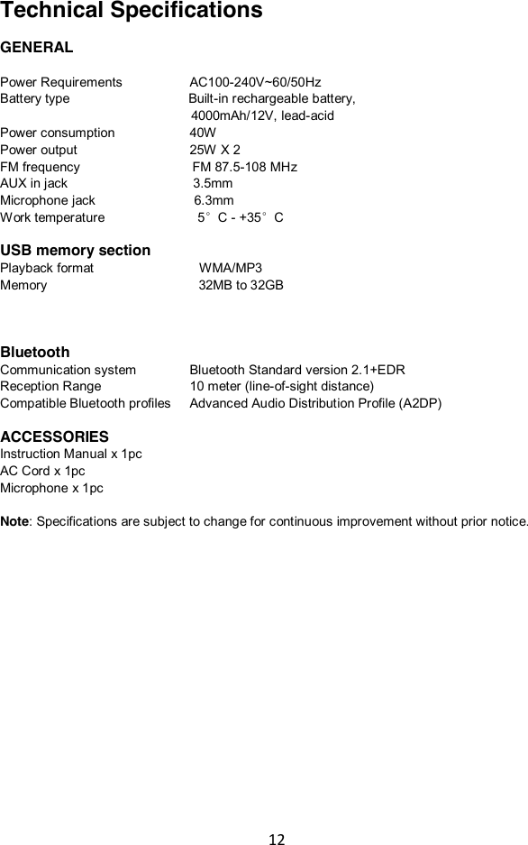 12   Technical Specifications  GENERAL  Power Requirements        AC100-240V~60/50Hz Battery type                                    Built-in rechargeable battery,                              4000mAh/12V, lead-acid Power consumption                40W   Power output                        25W X 2 FM frequency                                FM 87.5-108 MHz AUX in jack                         3.5mm Microphone jack                              6.3mm Work temperature                        5°C - +35°C  USB memory section Playback format                                WMA/MP3 Memory                                              32MB to 32GB    Bluetooth Communication system            Bluetooth Standard version 2.1+EDR Reception Range          10 meter (line-of-sight distance) Compatible Bluetooth profiles    Advanced Audio Distribution Profile (A2DP)  ACCESSORIES Instruction Manual x 1pc AC Cord x 1pc Microphone x 1pc  Note: Specifications are subject to change for continuous improvement without prior notice.  