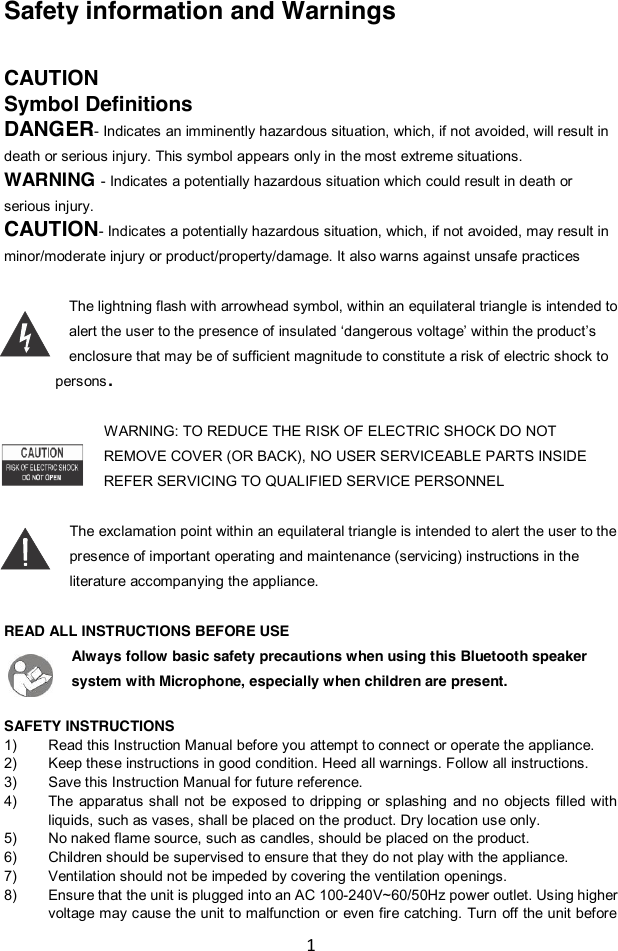 1  Safety information and Warnings  CAUTION Symbol Definitions DANGER- Indicates an imminently hazardous situation, which, if not avoided, will result in death or serious injury. This symbol appears only in the most extreme situations. WARNING - Indicates a potentially hazardous situation which could result in death or serious injury. CAUTION- Indicates a potentially hazardous situation, which, if not avoided, may result in minor/moderate injury or product/property/damage. It also warns against unsafe practices  The lightning flash with arrowhead symbol, within an equilateral triangle is intended to alert the user to the presence of insulated „dangerous voltage‟ within the product‟s enclosure that may be of sufficient magnitude to constitute a risk of electric shock to   persons.  WARNING: TO REDUCE THE RISK OF ELECTRIC SHOCK DO NOT REMOVE COVER (OR BACK), NO USER SERVICEABLE PARTS INSIDE REFER SERVICING TO QUALIFIED SERVICE PERSONNEL  The exclamation point within an equilateral triangle is intended to alert the user to the presence of important operating and maintenance (servicing) instructions in the literature accompanying the appliance.  READ ALL INSTRUCTIONS BEFORE USE Always follow basic safety precautions when using this Bluetooth speaker system with Microphone, especially when children are present.   SAFETY INSTRUCTIONS 1) Read this Instruction Manual before you attempt to connect or operate the appliance. 2) Keep these instructions in good condition. Heed all warnings. Follow all instructions. 3) Save this Instruction Manual for future reference. 4) The  apparatus  shall  not  be  exposed  to dripping  or  splashing  and  no  objects filled  with liquids, such as vases, shall be placed on the product. Dry location use only. 5) No naked flame source, such as candles, should be placed on the product. 6) Children should be supervised to ensure that they do not play with the appliance. 7) Ventilation should not be impeded by covering the ventilation openings. 8) Ensure that the unit is plugged into an AC 100-240V~60/50Hz power outlet. Using higher voltage may cause the unit to malfunction or even fire catching. Turn off the unit before 