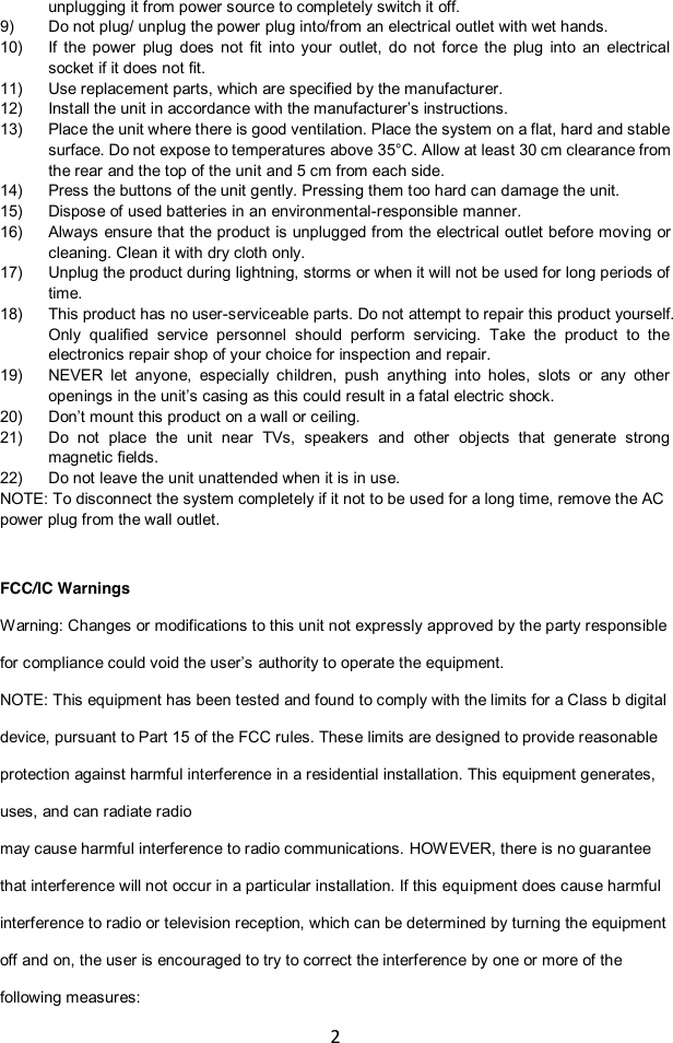 2  unplugging it from power source to completely switch it off. 9) Do not plug/ unplug the power plug into/from an electrical outlet with wet hands. 10) If  the  power  plug  does  not  fit  into  your  outlet,  do  not  force  the  plug  into  an  electrical socket if it does not fit. 11) Use replacement parts, which are specified by the manufacturer. 12) Install the unit in accordance with the manufacturer‟s instructions.  13) Place the unit where there is good ventilation. Place the system on a flat, hard and stable surface. Do not expose to temperatures above 35°C. Allow at least 30 cm clearance from the rear and the top of the unit and 5 cm from each side. 14) Press the buttons of the unit gently. Pressing them too hard can damage the unit. 15) Dispose of used batteries in an environmental-responsible manner. 16) Always ensure that the product is unplugged from the electrical  outlet before moving  or cleaning. Clean it with dry cloth only. 17) Unplug the product during lightning, storms or when it will not be used for long periods of time. 18) This product has no user-serviceable parts. Do not attempt to repair this product yourself. Only  qualified  service  personnel  should  perform  servicing.  Take  the  product  to  the electronics repair shop of your choice for inspection and repair.  19) NEVER  let  anyone,  especially  children,  push  anything  into  holes,  slots  or  any  other openings in the unit‟s casing as this could result in a fatal electric shock. 20) Don‟t mount this product on a wall or ceiling. 21) Do  not  place  the  unit  near  TVs,  speakers  and  other  objects  that  generate  strong magnetic fields. 22) Do not leave the unit unattended when it is in use. NOTE: To disconnect the system completely if it not to be used for a long time, remove the AC power plug from the wall outlet.   FCC/IC Warnings Warning: Changes or modifications to this unit not expressly approved by the party responsible for compliance could void the user‟s authority to operate the equipment.  NOTE: This equipment has been tested and found to comply with the limits for a Class b digital device, pursuant to Part 15 of the FCC rules. These limits are designed to provide reasonable protection against harmful interference in a residential installation. This equipment generates, uses, and can radiate radio   may cause harmful interference to radio communications. HOWEVER, there is no guarantee that interference will not occur in a particular installation. If this equipment does cause harmful interference to radio or television reception, which can be determined by turning the equipment off and on, the user is encouraged to try to correct the interference by one or more of the following measures: 