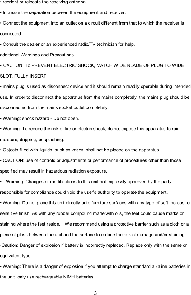 3  • reorient or relocate the receiving antenna. • Increase the separation between the equipment and receiver. • Connect the equipment into an outlet on a circuit different from that to which the receiver is connected. • Consult the dealer or an experienced radio/TV technician for help. additional Warnings and Precautions • CAUTON: To PREVENT ELECTRIC SHOCK, MATCH WIDE NLADE OF PLUG TO WIDE SLOT, FULLY INSERT. • mains plug is used as disconnect device and it should remain readily operable during intended use. In order to disconnect the apparatus from the mains completely, the mains plug should be disconnected from the mains socket outlet completely.   • Warning: shock hazard - Do not open. • Warning: To reduce the risk of fire or electric shock, do not expose this apparatus to rain, moisture, dripping, or splashing. • Objects filled with liquids, such as vases, shall not be placed on the apparatus. • CAUTION: use of controls or adjustments or performance of procedures other than those specified may result in hazardous radiation exposure. •  Warning: Changes or modifications to this unit not expressly approved by the party responsible for compliance could void the user‟s authority to operate the equipment. • Warning: Do not place this unit directly onto furniture surfaces with any type of soft, porous, or sensitive finish. As with any rubber compound made with oils, the feet could cause marks or staining where the feet reside.    We recommend using a protective barrier such as a cloth or a piece of glass between the unit and the surface to reduce the risk of damage and/or staining. •Caution: Danger of explosion if battery is incorrectly replaced. Replace only with the same or equivalent type. • Warning: There is a danger of explosion if you attempt to charge standard alkaline batteries in the unit. only use rechargeable NIMH batteries. 
