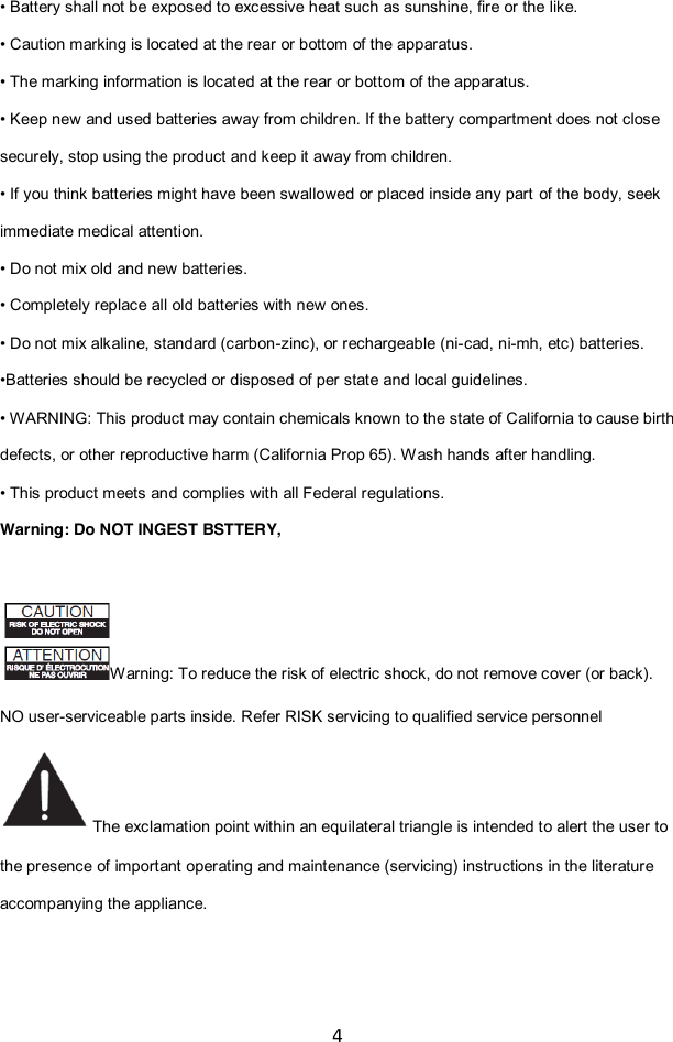 4  • Battery shall not be exposed to excessive heat such as sunshine, fire or the like. • Caution marking is located at the rear or bottom of the apparatus. • The marking information is located at the rear or bottom of the apparatus. • Keep new and used batteries away from children. If the battery compartment does not close securely, stop using the product and keep it away from children. • If you think batteries might have been swallowed or placed inside any part of the body, seek immediate medical attention. • Do not mix old and new batteries.   • Completely replace all old batteries with new ones. • Do not mix alkaline, standard (carbon-zinc), or rechargeable (ni-cad, ni-mh, etc) batteries. •Batteries should be recycled or disposed of per state and local guidelines. • WARNING: This product may contain chemicals known to the state of California to cause birth defects, or other reproductive harm (California Prop 65). Wash hands after handling. • This product meets and complies with all Federal regulations. Warning: Do NOT INGEST BSTTERY,    Warning: To reduce the risk of electric shock, do not remove cover (or back). NO user-serviceable parts inside. Refer RISK servicing to qualified service personnel  The exclamation point within an equilateral triangle is intended to alert the user to the presence of important operating and maintenance (servicing) instructions in the literature accompanying the appliance. 