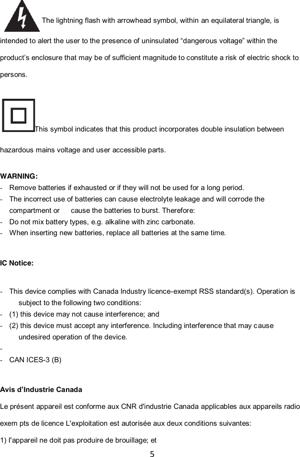 5  The lightning flash with arrowhead symbol, within an equilateral triangle, is intended to alert the user to the presence of uninsulated “dangerous voltage” within the product‟s enclosure that may be of sufficient magnitude to constitute a risk of electric shock to persons. This symbol indicates that this product incorporates double insulation between hazardous mains voltage and user accessible parts.  WARNING:   - Remove batteries if exhausted or if they will not be used for a long period. - The incorrect use of batteries can cause electrolyte leakage and will corrode the compartment or      cause the batteries to burst. Therefore:   - Do not mix battery types, e.g. alkaline with zinc carbonate. - When inserting new batteries, replace all batteries at the same time.   IC Notice:  - This device complies with Canada Industry licence-exempt RSS standard(s). Operation is subject to the following two conditions:   - (1) this device may not cause interference; and - (2) this device must accept any interference. Including interference that may cause undesired operation of the device. -   - CAN ICES-3 (B)  Avis d’Industrie Canada Le présent appareil est conforme aux CNR d&apos;industrie Canada applicables aux appareils radio exem pts de licence L&apos;exploitation est autorisée aux deux conditions suivantes:   1) I&apos;appareil ne doit pas produire de brouillage; et   