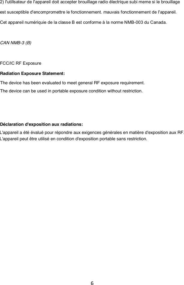 6  2) I&apos;utillsateur de I&apos;appareil doit accepter brouillage radio électrique subi meme si le brouillage est susceptible d&apos;enc ompromettre le fonctionnement. mauvais fonctionnement de I&apos;appareil.  Cet appareil numériquie de la classe B est conforme à la norme NMB-003 du Canada.  CAN NMB-3 (B)  FCC/IC RF Exposure Radiation Exposure Statement:   Déclaration d&apos;exposition aux radiations:    The device has been evaluated to meet general RF exposure requirement.The device can be used in portable exposure condition without restriction.L&apos;appareil a été évalué pour répondre aux exigences générales en matière d&apos;exposition aux RF.L&apos;appareil peut être utilisé en condition d&apos;exposition portable sans restriction.