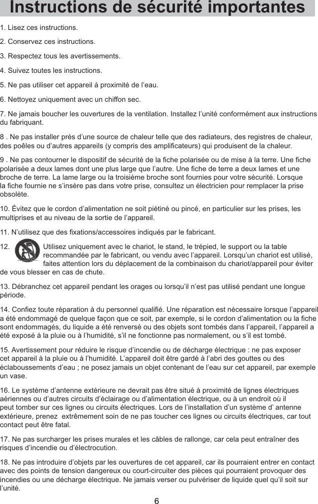  6  1. Lisez ces instructions.2. Conservez ces instructions.3. Respectez tous les avertissements.4. Suivez toutes les instructions.5. Ne pas utiliser cet appareil à proximité de l’eau.6. Nettoyez uniquement avec un chiffon sec.7. Ne jamais boucher les ouvertures de la ventilation. Installez l’unité conformément aux instructions du fabriquant.8 . Ne pas installer près d’une source de chaleur telle que des radiateurs, des registres de chaleur,  ULVpHRXGHPLVHjODWHUUH8QH¿FKHHGHWHUUHDGHX[ODPHVHWXQHbroche de terre. La lame large ou la troisième broche sont fournies pour votre sécurité. Lorsque pOHFWULFLHQSRXUUHPSODFHUODSULVH1. Lisez ces instructions.2. Conservez ces instructions.3. Respectez tous les avertissements.4. Suivez toutes les instructions.5. Ne pas utiliser cet appareil à proximité de l’eau.6. Nettoyez uniquement avec un chiffon sec.7. Ne jamais boucher les ouvertures de la ventilation. Installez l’unité conformément aux instructions du fabriquant.8 . Ne pas installer près d’une source de chaleur telle que des radiateurs, des registres de chaleur,  GHVSRrOHVRXG¶DXWUHVDSSDUHLOV\FRPSULVGHVDPSOL¿FDWHXUVTXLSURGXLVHQWGHODFKDOHXU1HSDVFRQWRXUQHUOHGLVSRVLWLIGHVpFXULWpGHOD¿FKHSRODULVpHRXGHPLVHjODWHUUH8QH¿FKHSRODULVpHDGHX[ODPHVGRQWXQHSOXVODUJHTXHO¶DXWUH8QH¿FKHGHWHUUHDGHX[ODPHVHWXQHbroche de terre. La lame large ou la troisième broche sont fournies pour votre sécurité. Lorsque OD¿FKHIRXUQLHQHV¶LQVqUHSDVGDQVYRWUHSULVHFRQVXOWH]XQpOHFWULFLHQSRXUUHPSODFHUODSULVHobsolète.10. Évitez que le cordon d’alimentation ne soit piétiné ou pincé, en particulier sur les prises, les multiprises et au niveau de la sortie de l’appareil.1¶XWLOLVH]TXHGHV¿[DWLRQVDFFHVVRLUHVLQGLTXpVSDUOHIDEULFDQW12.  Utilisez uniquement avec le chariot, le stand, le trépied, le support ou la table recommandée par le fabricant, ou vendu avec l’appareil. Lorsqu’un chariot est utilisé, faites attention lors du déplacement de la combinaison du chariot/appareil pour éviter de vous blesser en cas de chute.13. Débranchez cet appareil pendant les orages ou lorsqu’il n’est pas utilisé pendant une longue période.&amp;RQ¿H]WRXWHUpSDUDWLRQjGXSHUVRQQHOTXDOL¿p8QHUpSDUDWLRQHVWQpFHVVDLUHORUVTXHO¶DSSDUHLODpWpHQGRPPDJpGHTXHOTXHIDoRQTXHFHVRLWSDUH[HPSOHVLOHFRUGRQG¶DOLPHQWDWLRQRXOD¿FKHsont endommagés, du liquide a été renversé ou des objets sont tombés dans l’appareil, l’appareil a été exposé à la pluie ou à l’humidité, s’il ne fonctionne pas normalement, ou s’il est tombé.15. Avertissement pour réduire le risque d’incendie ou de décharge électrique : ne pas exposer cet appareil à la pluie ou à l’humidité. L’appareil doit être gardé à l’abri des gouttes ou des éclaboussements d’eau ; ne posez jamais un objet contenant de l’eau sur cet appareil, par exemple un vase. 16. Le système d’antenne extérieure ne devrait pas être situé à proximité de lignes électriques aériennes ou d’autres circuits d’éclairage ou d’alimentation électrique, ou à un endroit où il peut tomber sur ces lignes ou circuits électriques. Lors de l’installation d’un système d’ antenne extérieure, prenez  extrêmement soin de ne pas toucher ces lignes ou circuits électriques, car tout contact peut être fatal.17. Ne pas surcharger les prises murales et les câbles de rallonge, car cela peut entraîner des risques d’incendie ou d’électrocution.18. Ne pas introduire d’objets par les ouvertures de cet appareil, car ils pourraient entrer en contact avec des points de tension dangereux ou court-circuiter des pièces qui pourraient provoquer des incendies ou une décharge électrique. Ne jamais verser ou pulvériser de liquide quel qu’il soit sur l’unité.Instructions de sécurité importantes