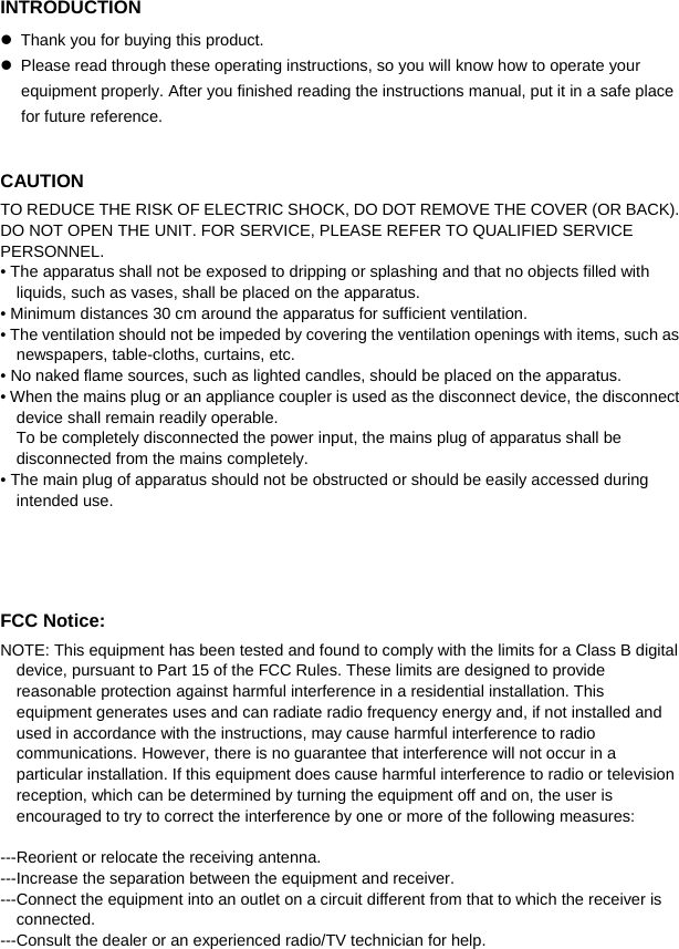  INTRODUCTION  Thank you for buying this product.  Please read through these operating instructions, so you will know how to operate your equipment properly. After you finished reading the instructions manual, put it in a safe place for future reference.  CAUTION TO REDUCE THE RISK OF ELECTRIC SHOCK, DO DOT REMOVE THE COVER (OR BACK). DO NOT OPEN THE UNIT. FOR SERVICE, PLEASE REFER TO QUALIFIED SERVICE PERSONNEL. • The apparatus shall not be exposed to dripping or splashing and that no objects filled with liquids, such as vases, shall be placed on the apparatus. • Minimum distances 30 cm around the apparatus for sufficient ventilation. • The ventilation should not be impeded by covering the ventilation openings with items, such as newspapers, table-cloths, curtains, etc. • No naked flame sources, such as lighted candles, should be placed on the apparatus. • When the mains plug or an appliance coupler is used as the disconnect device, the disconnect device shall remain readily operable.   To be completely disconnected the power input, the mains plug of apparatus shall be disconnected from the mains completely. • The main plug of apparatus should not be obstructed or should be easily accessed during intended use.    FCC Notice: NOTE: This equipment has been tested and found to comply with the limits for a Class B digital device, pursuant to Part 15 of the FCC Rules. These limits are designed to provide reasonable protection against harmful interference in a residential installation. This equipment generates uses and can radiate radio frequency energy and, if not installed and used in accordance with the instructions, may cause harmful interference to radio communications. However, there is no guarantee that interference will not occur in a particular installation. If this equipment does cause harmful interference to radio or television reception, which can be determined by turning the equipment off and on, the user is encouraged to try to correct the interference by one or more of the following measures:    ---Reorient or relocate the receiving antenna. ---Increase the separation between the equipment and receiver.     ---Connect the equipment into an outlet on a circuit different from that to which the receiver is connected. ---Consult the dealer or an experienced radio/TV technician for help.    