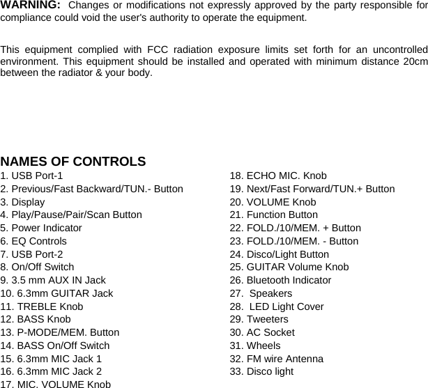  WARNING: Changes or modifications not expressly approved by the party responsible for compliance could void the user&apos;s authority to operate the equipment.    This equipment complied with FCC radiation exposure limits set forth for an uncontrolled environment. This equipment should be installed and operated with minimum distance 20cm between the radiator &amp; your body.     NAMES OF CONTROLS           1. USB Port-1 2. Previous/Fast Backward/TUN.- Button 3. Display 4. Play/Pause/Pair/Scan Button 5. Power Indicator 6. EQ Controls 7. USB Port-2 8. On/Off Switch 9. 3.5 mm AUX IN Jack 10. 6.3mm GUITAR Jack 11. TREBLE Knob 12. BASS Knob 13. P-MODE/MEM. Button 14. BASS On/Off Switch 15. 6.3mm MIC Jack 1 16. 6.3mm MIC Jack 2 17. MIC. VOLUME Knob 18. ECHO MIC. Knob 19. Next/Fast Forward/TUN.+ Button 20. VOLUME Knob 21. Function Button 22. FOLD./10/MEM. + Button 23. FOLD./10/MEM. - Button 24. Disco/Light Button 25. GUITAR Volume Knob 26. Bluetooth Indicator 27.   Speakers 28.   LED Light Cover 29. Tweeters   30. AC Socket 31. Wheels 32. FM wire Antenna 33. Disco light                      