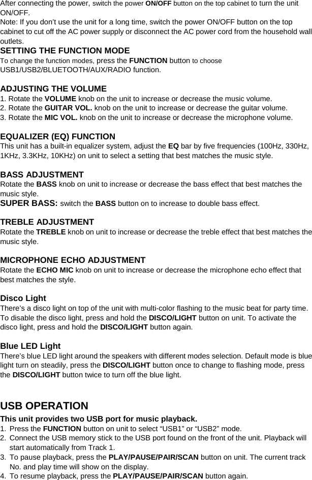   After connecting the power, switch the power ON/OFF button on the top cabinet to turn the unit ON/OFF. Note: If you don’t use the unit for a long time, switch the power ON/OFF button on the top cabinet to cut off the AC power supply or disconnect the AC power cord from the household wall outlets. SETTING THE FUNCTION MODE To change the function modes, press the FUNCTION button to choose USB1/USB2/BLUETOOTH/AUX/RADIO function.    ADJUSTING THE VOLUME 1. Rotate the VOLUME knob on the unit to increase or decrease the music volume. 2. Rotate the GUITAR VOL. knob on the unit to increase or decrease the guitar volume. 3. Rotate the MIC VOL. knob on the unit to increase or decrease the microphone volume.  EQUALIZER (EQ) FUNCTION This unit has a built-in equalizer system, adjust the EQ bar by five frequencies (100Hz, 330Hz, 1KHz, 3.3KHz, 10KHz) on unit to select a setting that best matches the music style.  BASS ADJUSTMENT Rotate the BASS knob on unit to increase or decrease the bass effect that best matches the music style. SUPER BASS: switch the BASS button on to increase to double bass effect.  TREBLE ADJUSTMENT Rotate the TREBLE knob on unit to increase or decrease the treble effect that best matches the music style.  MICROPHONE ECHO ADJUSTMENT Rotate the ECHO MIC knob on unit to increase or decrease the microphone echo effect that best matches the style.  Disco Light There’s a disco light on top of the unit with multi-color flashing to the music beat for party time. To disable the disco light, press and hold the DISCO/LIGHT button on unit. To activate the disco light, press and hold the DISCO/LIGHT button again.  Blue LED Light There’s blue LED light around the speakers with different modes selection. Default mode is blue light turn on steadily, press the DISCO/LIGHT button once to change to flashing mode, press the DISCO/LIGHT button twice to turn off the blue light.    USB OPERATION This unit provides two USB port for music playback. 1. Press the FUNCTION button on unit to select “USB1” or “USB2” mode. 2.  Connect the USB memory stick to the USB port found on the front of the unit. Playback will start automatically from Track 1.   3. To pause playback, press the PLAY/PAUSE/PAIR/SCAN button on unit. The current track No. and play time will show on the display.   4. To resume playback, press the PLAY/PAUSE/PAIR/SCAN button again. 
