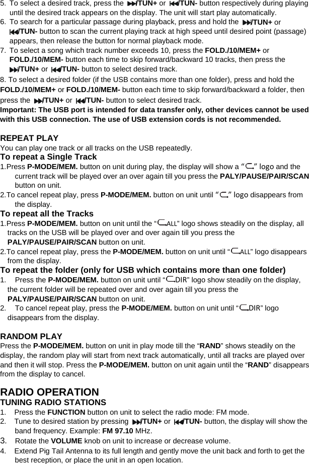   5. To select a desired track, press the /TUN+ or  /TUN- button respectively during playing until the desired track appears on the display. The unit will start play automatically. 6. To search for a particular passage during playback, press and hold the /TUN+ or /TUN- button to scan the current playing track at high speed until desired point (passage) appears, then release the button for normal playback mode. 7. To select a song which track number exceeds 10, press the FOLD./10/MEM+ or FOLD./10/MEM- button each time to skip forward/backward 10 tracks, then press the /TUN+ or  /TUN- button to select desired track.   8. To select a desired folder (if the USB contains more than one folder), press and hold the FOLD./10/MEM+ or FOLD./10/MEM- button each time to skip forward/backward a folder, then press the  /TUN+ or  /TUN- button to select desired track. Important: The USB port is intended for data transfer only, other devices cannot be used with this USB connection. The use of USB extension cords is not recommended.  REPEAT PLAY You can play one track or all tracks on the USB repeatedly. To repeat a Single Track 1. Press P-MODE/MEM. button on unit during play, the display will show a “” logo and the current track will be played over an over again till you press the PALY/PAUSE/PAIR/SCAN button on unit. 2. To cancel repeat play, press P-MODE/MEM. button on unit until “” logo disappears from the display. To repeat all the Tracks 1. Press P-MODE/MEM. button on unit until the “ ALL” logo shows steadily on the display, all tracks on the USB will be played over and over again till you press the PALY/PAUSE/PAIR/SCAN button on unit. 2. To cancel repeat play, press the P-MODE/MEM. button on unit until “ ALL” logo disappears from the display.   To repeat the folder (only for USB which contains more than one folder) 1. Press the P-MODE/MEM. button on unit until “ DIR” logo show steadily on the display, the current folder will be repeated over and over again till you press the PALY/PAUSE/PAIR/SCAN button on unit.   2. To cancel repeat play, press the P-MODE/MEM. button on unit until “DIR” logo disappears from the display.  RANDOM PLAY Press the P-MODE/MEM. button on unit in play mode till the “RAND” shows steadily on the display, the random play will start from next track automatically, until all tracks are played over and then it will stop. Press the P-MODE/MEM. button on unit again until the “RAND” disappears from the display to cancel.  RADIO OPERATION TUNING RADIO STATIONS 1.    Press the FUNCTION button on unit to select the radio mode: FM mode. 2.    Tune to desired station by pressing  /TUN+ or  /TUN- button, the display will show the band frequency. Example: FM 97.10 MHz.   3.  Rotate the VOLUME knob on unit to increase or decrease volume. 4.    Extend Pig Tail Antenna to its full length and gently move the unit back and forth to get the best reception, or place the unit in an open location. 