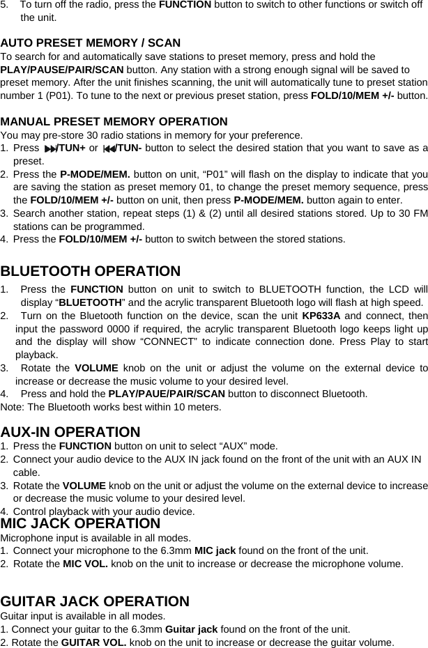   5.    To turn off the radio, press the FUNCTION button to switch to other functions or switch off the unit.   AUTO PRESET MEMORY / SCAN To search for and automatically save stations to preset memory, press and hold the PLAY/PAUSE/PAIR/SCAN button. Any station with a strong enough signal will be saved to preset memory. After the unit finishes scanning, the unit will automatically tune to preset station number 1 (P01). To tune to the next or previous preset station, press FOLD/10/MEM +/- button.  MANUAL PRESET MEMORY OPERATION You may pre-store 30 radio stations in memory for your preference. 1.  Press  /TUN+ or  /TUN- button to select the desired station that you want to save as a preset. 2. Press the P-MODE/MEM. button on unit, “P01” will flash on the display to indicate that you are saving the station as preset memory 01, to change the preset memory sequence, press the FOLD/10/MEM +/- button on unit, then press P-MODE/MEM. button again to enter. 3. Search another station, repeat steps (1) &amp; (2) until all desired stations stored. Up to 30 FM stations can be programmed. 4. Press the FOLD/10/MEM +/- button to switch between the stored stations.  BLUETOOTH OPERATION 1.   Press the FUNCTION button on unit to switch to BLUETOOTH function, the LCD  will display “BLUETOOTH” and the acrylic transparent Bluetooth logo will flash at high speed.   2. Turn on the Bluetooth function on the device, scan the unit KP633A and connect, then input the password 0000 if required, the acrylic transparent Bluetooth logo keeps light up and the display will show “CONNECT”  to indicate connection done.  Press Play to start playback.   3. Rotate the VOLUME knob on the unit or adjust the volume on the external device to increase or decrease the music volume to your desired level. 4.  Press and hold the PLAY/PAUE/PAIR/SCAN button to disconnect Bluetooth. Note: The Bluetooth works best within 10 meters.  AUX-IN OPERATION 1. Press the FUNCTION button on unit to select “AUX” mode.   2. Connect your audio device to the AUX IN jack found on the front of the unit with an AUX IN cable. 3. Rotate the VOLUME knob on the unit or adjust the volume on the external device to increase or decrease the music volume to your desired level. 4. Control playback with your audio device. MIC JACK OPERATION Microphone input is available in all modes.   1. Connect your microphone to the 6.3mm MIC jack found on the front of the unit. 2. Rotate the MIC VOL. knob on the unit to increase or decrease the microphone volume.   GUITAR JACK OPERATION Guitar input is available in all modes.   1. Connect your guitar to the 6.3mm Guitar jack found on the front of the unit. 2. Rotate the GUITAR VOL. knob on the unit to increase or decrease the guitar volume. 