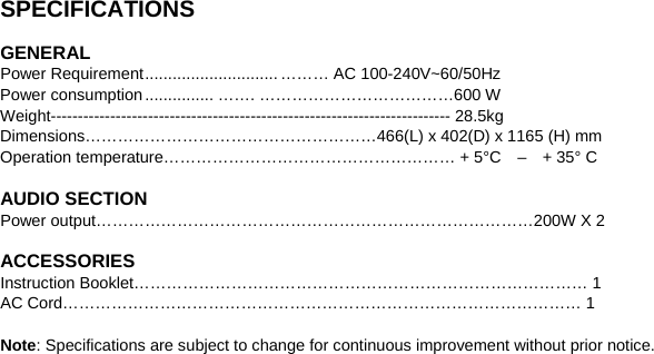   SPECIFICATIONS    GENERAL Power Requirement ............................. ……… AC 100-240V~60/50Hz Power consumption ............... ……. ………………………………600 W Weight-------------------------------------------------------------------------- 28.5kg Dimensions………………………………………………466(L) x 402(D) x 1165 (H) mm Operation temperature……………………………………………… + 5°C    –    + 35° C  AUDIO SECTION Power output………………………………………………………………………200W X 2  ACCESSORIES Instruction Booklet………………………………………………………………………… 1    AC Cord…………………………………………………………………………………… 1  Note: Specifications are subject to change for continuous improvement without prior notice.  