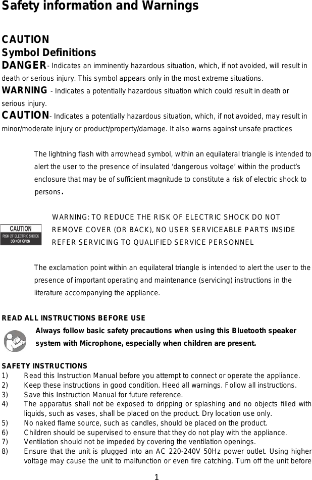1  Safety information and Warnings  CAUTION Symbol Definitions DANGER- Indicates an imminently hazardous situation, which, if not avoided, will result in death or serious injury. This symbol appears only in the most extreme situations. WARNING - Indicates a potentially hazardous situation which could result in death or serious injury. CAUTION- Indicates a potentially hazardous situation, which, if not avoided, may result in minor/moderate injury or product/property/damage. It also warns against unsafe practices  The lightning flash with arrowhead symbol, within an equilateral triangle is intended to alert the user to the presence of insulated ‘dangerous voltage’ within the product’s enclosure that may be of sufficient magnitude to constitute a risk of electric shock to     persons.  WARNING: TO REDUCE THE RISK OF ELECTRIC SHOCK DO NOT REMOVE COVER (OR BACK), NO USER SERVICEABLE PARTS INSIDE REFER SERVICING TO QUALIFIED SERVICE PERSONNEL  The exclamation point within an equilateral triangle is intended to alert the user to the presence of important operating and maintenance (servicing) instructions in the literature accompanying the appliance.  READ ALL INSTRUCTIONS BEFORE USE Always follow basic safety precautions when using this Bluetooth speaker system with Microphone, especially when children are present.  SAFETY INSTRUCTIONS 1) Read this Instruction Manual before you attempt to connect or operate the appliance. 2) Keep these instructions in good condition. Heed all warnings. Follow all instructions. 3) Save this Instruction Manual for future reference. 4) The apparatus shall not be exposed to dripping or splashing and no objects filled with liquids, such as vases, shall be placed on the product. Dry location use only. 5) No naked flame source, such as candles, should be placed on the product. 6) Children should be supervised to ensure that they do not play with the appliance. 7) Ventilation should not be impeded by covering the ventilation openings. 8) Ensure that the unit is plugged into an AC 220-240V 50Hz power outlet. Using higher voltage may cause the unit to malfunction or even fire catching. Turn off the unit before 