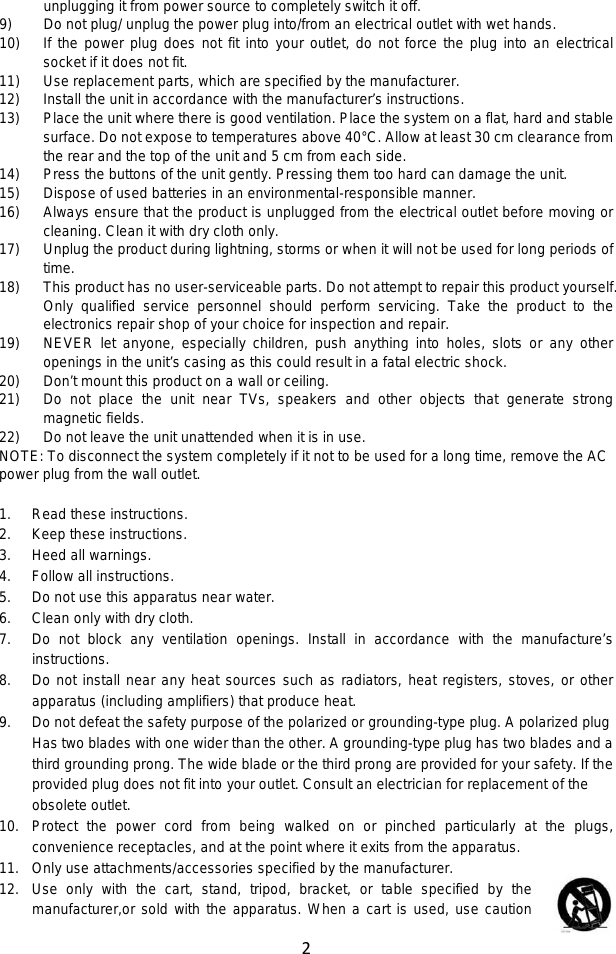 2  unplugging it from power source to completely switch it off. 9) Do not plug/ unplug the power plug into/from an electrical outlet with wet hands. 10) If the power plug does not fit into your outlet, do not force the plug into an electrical socket if it does not fit. 11) Use replacement parts, which are specified by the manufacturer. 12) Install the unit in accordance with the manufacturer’s instructions. 13) Place the unit where there is good ventilation. Place the system on a flat, hard and stable surface. Do not expose to temperatures above 40°C. Allow at least 30 cm clearance from the rear and the top of the unit and 5 cm from each side. 14) Press the buttons of the unit gently. Pressing them too hard can damage the unit. 15) Dispose of used batteries in an environmental-responsible manner. 16) Always ensure that the product is unplugged from the electrical outlet before moving or cleaning. Clean it with dry cloth only. 17) Unplug the product during lightning, storms or when it will not be used for long periods of time. 18) This product has no user-serviceable parts. Do not attempt to repair this product yourself. Only qualified service personnel should perform servicing. Take the product to the electronics repair shop of your choice for inspection and repair. 19) NEVER let anyone, especially children, push anything into holes, slots or any other openings in the unit’s casing as this could result in a fatal electric shock. 20) Don’t mount this product on a wall or ceiling. 21) Do not place the unit near TVs, speakers and other objects that generate strong magnetic fields. 22) Do not leave the unit unattended when it is in use. NOTE: To disconnect the system completely if it not to be used for a long time, remove the AC power plug from the wall outlet.  1. Read these instructions. 2. Keep these instructions. 3. Heed all warnings. 4. Follow all instructions. 5. Do not use this apparatus near water. 6. Clean only with dry cloth. 7. Do not block any ventilation openings. Install in accordance with the manufacture’s instructions. 8. Do not install near any heat sources such as radiators, heat registers, stoves, or other apparatus (including amplifiers) that produce heat. 9. Do not defeat the safety purpose of the polarized or grounding-type plug. A polarized plug Has two blades with one wider than the other. A grounding-type plug has two blades and a third grounding prong. The wide blade or the third prong are provided for your safety. If the provided plug does not fit into your outlet. Consult an electrician for replacement of the obsolete outlet. 10. Protect the power cord from being walked on or pinched particularly at the plugs, convenience receptacles, and at the point where it exits from the apparatus. 11. Only use attachments/accessories specified by the manufacturer. 12. Use only with the cart, stand, tripod, bracket, or table specified by the  manufacturer,or sold with the apparatus. When a cart is used, use caution 
