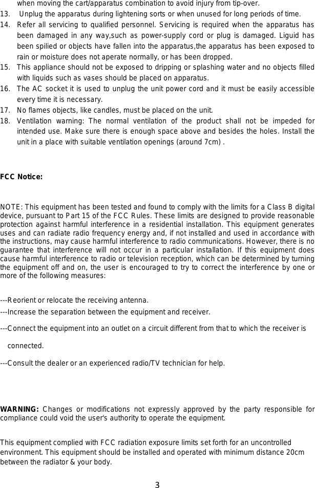3  when moving the cart/apparatus combination to avoid injury from tip-over. 13. Unplug the apparatus during lightening sorts or when unused for long periods of time. 14. Refer all servicing to qualified personnel. Servicing is required when the apparatus has been damaged in any way,such as power-supply cord or plug is damaged. Liguid has been spilied or objects have fallen into the apparatus,the apparatus has been exposed to rain or moisture does not aperate normally, or has been dropped. 15. This appliance should not be exposed to dripping or splashing water and no objects filled with liquids such as vases should be placed on apparatus. 16. The AC socket it is used to unplug the unit power cord and it must be easily accessible every time it is necessary. 17. No flames objects, like candles, must be placed on the unit. 18. Ventilation warning: The normal ventilation of the product shall not be impeded for intended use. Make sure there is enough space above and besides the holes. Install the unit in a place with suitable ventilation openings (around 7cm) .   FCC Notice:  NOTE: This equipment has been tested and found to comply with the limits for a Class B digital device, pursuant to Part 15 of the FCC Rules. These limits are designed to provide reasonable protection against harmful interference in a residential installation. This equipment generates uses and can radiate radio frequency energy and, if not installed and used in accordance with the instructions, may cause harmful interference to radio communications. However, there is no guarantee that interference will not occur in a particular installation. If this equipment does cause harmful interference to radio or television reception, which can be determined by turning the equipment off and on, the user is encouraged to try to correct the interference by one or more of the following measures:    ---Reorient or relocate the receiving antenna. ---Increase the separation between the equipment and receiver.     ---Connect the equipment into an outlet on a circuit different from that to which the receiver is connected. ---Consult the dealer or an experienced radio/TV technician for help.   WARNING: Changes or modifications not expressly approved by the party responsible for compliance could void the user&apos;s authority to operate the equipment.    This equipment complied with FCC radiation exposure limits set forth for an uncontrolled environment. This equipment should be installed and operated with minimum distance 20cm between the radiator &amp; your body. 