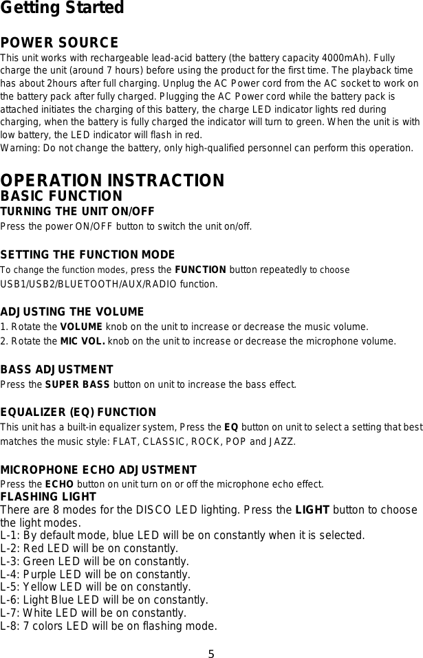 5  Getting Started  POWER SOURCE This unit works with rechargeable lead-acid battery (the battery capacity 4000mAh). Fully charge the unit (around 7 hours) before using the product for the first time. The playback time has about 2hours after full charging. Unplug the AC Power cord from the AC socket to work on the battery pack after fully charged. Plugging the AC Power cord while the battery pack is attached initiates the charging of this battery, the charge LED indicator lights red during charging, when the battery is fully charged the indicator will turn to green. When the unit is with low battery, the LED indicator will flash in red. Warning: Do not change the battery, only high-qualified personnel can perform this operation.  OPERATION INSTRACTION BASIC FUNCTION TURNING THE UNIT ON/OFF Press the power ON/OFF button to switch the unit on/off.  SETTING THE FUNCTION MODE To change the function modes, press the FUNCTION button repeatedly to choose USB1/USB2/BLUETOOTH/AUX/RADIO function.  ADJUSTING THE VOLUME 1. Rotate the VOLUME knob on the unit to increase or decrease the music volume. 2. Rotate the MIC VOL. knob on the unit to increase or decrease the microphone volume.  BASS ADJUSTMENT Press the SUPER BASS button on unit to increase the bass effect.  EQUALIZER (EQ) FUNCTION This unit has a built-in equalizer system, Press the EQ button on unit to select a setting that best matches the music style: FLAT, CLASSIC, ROCK, POP and JAZZ.  MICROPHONE ECHO ADJUSTMENT Press the ECHO button on unit turn on or off the microphone echo effect. FLASHING LIGHT There are 8 modes for the DISCO LED lighting. Press the LIGHT button to choose the light modes. L-1: By default mode, blue LED will be on constantly when it is selected. L-2: Red LED will be on constantly. L-3: Green LED will be on constantly. L-4: Purple LED will be on constantly. L-5: Yellow LED will be on constantly. L-6: Light Blue LED will be on constantly. L-7: White LED will be on constantly. L-8: 7 colors LED will be on flashing mode.  