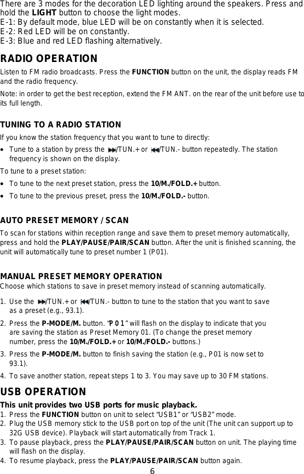 6  There are 3 modes for the decoration LED lighting around the speakers. Press and hold the LIGHT button to choose the light modes. E-1: By default mode, blue LED will be on constantly when it is selected. E-2: Red LED will be on constantly. E-3: Blue and red LED flashing alternatively.  RADIO OPERATION Listen to FM radio broadcasts. Press the FUNCTION button on the unit, the display reads FM and the radio frequency. Note: in order to get the best reception, extend the FM ANT. on the rear of the unit before use to its full length.  TUNING TO A RADIO STATION If you know the station frequency that you want to tune to directly: • Tune to a station by press the  /TUN.+ or  /TUN.- button repeatedly. The station frequency is shown on the display. To tune to a preset station: • To tune to the next preset station, press the 10/M./FOLD.+ button. • To tune to the previous preset, press the 10/M./FOLD.- button.  AUTO PRESET MEMORY / SCAN To scan for stations within reception range and save them to preset memory automatically, press and hold the PLAY/PAUSE/PAIR/SCAN button. After the unit is finished scanning, the unit will automatically tune to preset number 1 (P01).    MANUAL PRESET MEMORY OPERATION Choose which stations to save in preset memory instead of scanning automatically. 1. Use the  /TUN.+ or  /TUN.- button to tune to the station that you want to save as a preset (e.g., 93.1). 2. Press the P-MODE/M. button. “P01” will flash on the display to indicate that you are saving the station as Preset Memory 01. (To change the preset memory number, press the 10/M./FOLD.+ or 10/M./FOLD.- buttons.)   3. Press the P-MODE/M. button to finish saving the station (e.g., P01 is now set to 93.1). 4. To save another station, repeat steps 1 to 3. You may save up to 30 FM stations. USB OPERATION This unit provides two USB ports for music playback. 1. Press the FUNCTION button on unit to select “USB1” or “USB2” mode. 2. Plug the USB memory stick to the USB port on top of the unit (The unit can support up to 32G USB device). Playback will start automatically from Track 1. 3. To pause playback, press the PLAY/PAUSE/PAIR/SCAN button on unit. The playing time will flash on the display.   4. To resume playback, press the PLAY/PAUSE/PAIR/SCAN button again. 
