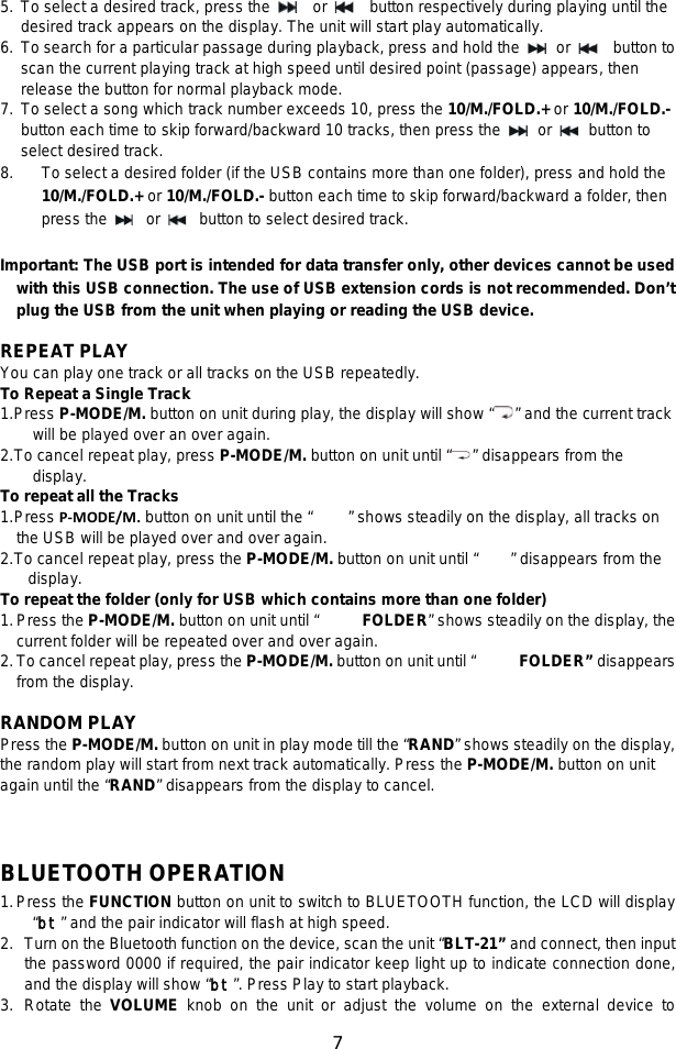 7  5. To select a desired track, press the   or   button respectively during playing until the desired track appears on the display. The unit will start play automatically. 6. To search for a particular passage during playback, press and hold the   or   button to scan the current playing track at high speed until desired point (passage) appears, then release the button for normal playback mode. 7. To select a song which track number exceeds 10, press the 10/M./FOLD.+ or 10/M./FOLD.- button each time to skip forward/backward 10 tracks, then press the   or   button to select desired track.   8. To select a desired folder (if the USB contains more than one folder), press and hold the 10/M./FOLD.+ or 10/M./FOLD.- button each time to skip forward/backward a folder, then press the   or   button to select desired track.  Important: The USB port is intended for data transfer only, other devices cannot be used with this USB connection. The use of USB extension cords is not recommended. Don’t plug the USB from the unit when playing or reading the USB device.  REPEAT PLAY You can play one track or all tracks on the USB repeatedly. To Repeat a Single Track 1. Press P-MODE/M. button on unit during play, the display will show “ ” and the current track will be played over an over again. 2. To cancel repeat play, press P-MODE/M. button on unit until “ ” disappears from the display. To repeat all the Tracks 1. Press P-MODE/M. button on unit until the “ ” shows steadily on the display, all tracks on the USB will be played over and over again. 2. To cancel repeat play, press the P-MODE/M. button on unit until “        ” disappears from the display. To repeat the folder (only for USB which contains more than one folder) 1. Press the P-MODE/M. button on unit until “  FOLDER” shows steadily on the display, the current folder will be repeated over and over again.   2. To cancel repeat play, press the P-MODE/M. button on unit until “  FOLDER” disappears from the display.  RANDOM PLAY Press the P-MODE/M. button on unit in play mode till the “RAND” shows steadily on the display, the random play will start from next track automatically. Press the P-MODE/M. button on unit again until the “RAND” disappears from the display to cancel.   BLUETOOTH OPERATION 1. Press the FUNCTION button on unit to switch to BLUETOOTH function, the LCD will display “bt” and the pair indicator will flash at high speed.   2. Turn on the Bluetooth function on the device, scan the unit “BLT-21” and connect, then input the password 0000 if required, the pair indicator keep light up to indicate connection done, and the display will show “bt”. Press Play to start playback.   3. Rotate the VOLUME knob on the unit or adjust the volume on the external device to 