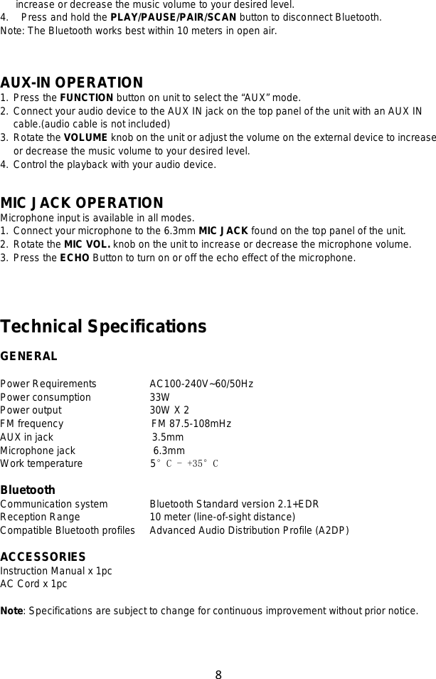 8  increase or decrease the music volume to your desired level. 4. Press and hold the PLAY/PAUSE/PAIR/SCAN button to disconnect Bluetooth. Note: The Bluetooth works best within 10 meters in open air.    AUX-IN OPERATION 1. Press the FUNCTION button on unit to select the “AUX” mode.   2. Connect your audio device to the AUX IN jack on the top panel of the unit with an AUX IN cable.(audio cable is not included) 3. Rotate the VOLUME knob on the unit or adjust the volume on the external device to increase or decrease the music volume to your desired level. 4. Control the playback with your audio device.   MIC JACK OPERATION Microphone input is available in all modes.   1. Connect your microphone to the 6.3mm MIC JACK found on the top panel of the unit. 2. Rotate the MIC VOL. knob on the unit to increase or decrease the microphone volume. 3. Press the ECHO Button to turn on or off the echo effect of the microphone.     Technical Specifications  GENERAL  Power Requirements        AC100-240V~60/50Hz Power consumption        33W   Power output            30W X 2 FM frequency                 FM 87.5-108mHz AUX in jack                   3.5mm Microphone jack               6.3mm Work temperature             5°C - +35°C  Bluetooth Communication system      Bluetooth Standard version 2.1+EDR Reception Range          10 meter (line-of-sight distance) Compatible Bluetooth profiles    Advanced Audio Distribution Profile (A2DP)  ACCESSORIES Instruction Manual x 1pc AC Cord x 1pc  Note: Specifications are subject to change for continuous improvement without prior notice.  