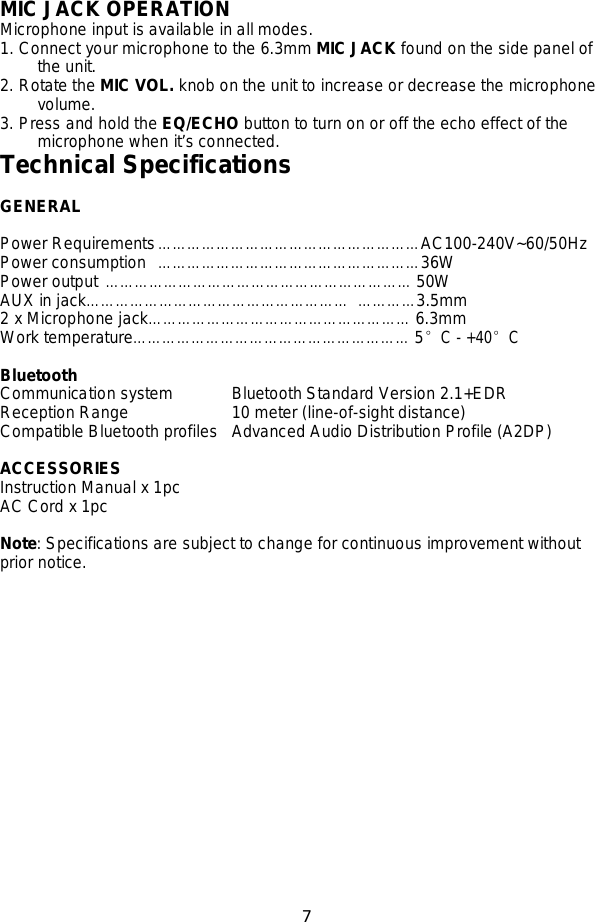 7    MIC JACK OPERATION Microphone input is available in all modes.   1. Connect your microphone to the 6.3mm MIC JACK found on the side panel of the unit. 2. Rotate the MIC VOL. knob on the unit to increase or decrease the microphone volume. 3. Press and hold the EQ/ECHO button to turn on or off the echo effect of the microphone when it’s connected. Technical Specifications  GENERAL  Power Requirements ……………………………………………… AC100-240V~60/50Hz Power consumption   ……………………………………………… 36W   Power output ……………………………………………… ……… 50W AUX in jack……………………………………………… …………3.5mm 2 x Microphone jack……………………………………………… 6.3mm Work temperature………………………………………………… 5°C - +40°C  Bluetooth Communication system           Bluetooth Standard Version 2.1+EDR Reception Range          10 meter (line-of-sight distance) Compatible Bluetooth profiles   Advanced Audio Distribution Profile (A2DP)  ACCESSORIES Instruction Manual x 1pc AC Cord x 1pc  Note: Specifications are subject to change for continuous improvement without prior notice. 