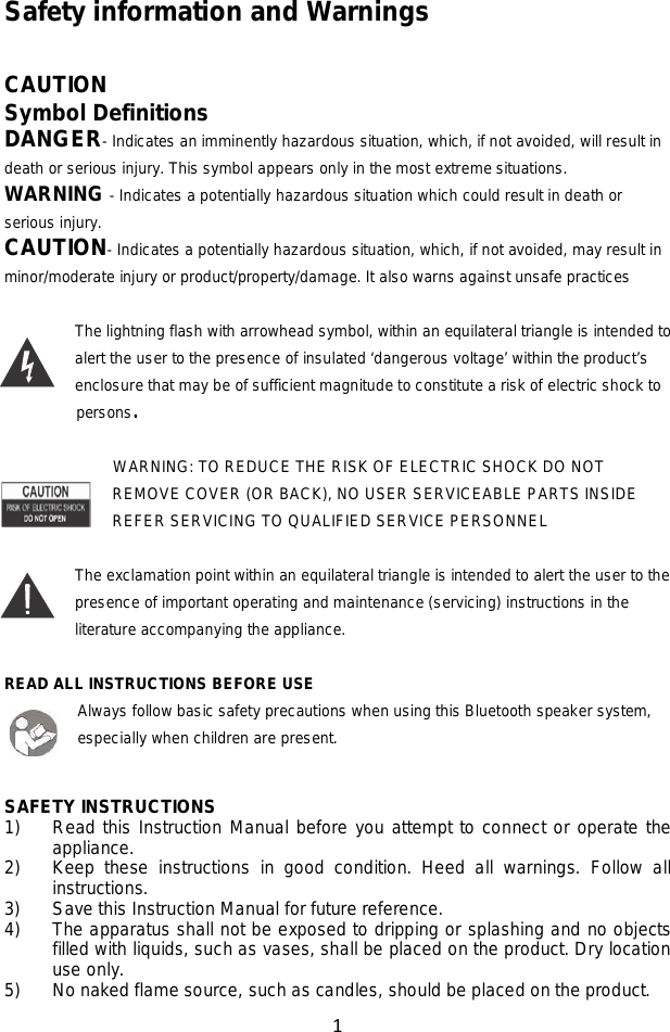 1  Safety information and Warnings  CAUTION Symbol Definitions DANGER- Indicates an imminently hazardous situation, which, if not avoided, will result in death or serious injury. This symbol appears only in the most extreme situations. WARNING - Indicates a potentially hazardous situation which could result in death or serious injury. CAUTION- Indicates a potentially hazardous situation, which, if not avoided, may result in minor/moderate injury or product/property/damage. It also warns against unsafe practices  The lightning flash with arrowhead symbol, within an equilateral triangle is intended to alert the user to the presence of insulated ‘dangerous voltage’ within the product’s enclosure that may be of sufficient magnitude to constitute a risk of electric shock to     persons.  WARNING: TO REDUCE THE RISK OF ELECTRIC SHOCK DO NOT REMOVE COVER (OR BACK), NO USER SERVICEABLE PARTS INSIDE REFER SERVICING TO QUALIFIED SERVICE PERSONNEL  The exclamation point within an equilateral triangle is intended to alert the user to the presence of important operating and maintenance (servicing) instructions in the literature accompanying the appliance.  READ ALL INSTRUCTIONS BEFORE USE Always follow basic safety precautions when using this Bluetooth speaker system, especially when children are present.   SAFETY INSTRUCTIONS 1) Read this Instruction Manual before you attempt to connect or operate the appliance. 2) Keep these instructions in good condition. Heed all warnings. Follow all instructions. 3) Save this Instruction Manual for future reference. 4) The apparatus shall not be exposed to dripping or splashing and no objects filled with liquids, such as vases, shall be placed on the product. Dry location use only. 5) No naked flame source, such as candles, should be placed on the product. 