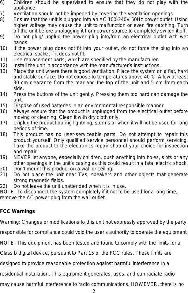 2  6) Children should be supervised to ensure that they do not play with the appliance. 7) Ventilation should not be impeded by covering the ventilation openings. 8) Ensure that the unit is plugged into an AC 100-240V 50Hz power outlet. Using higher voltage may cause the unit to malfunction or even fire catching. Turn off the unit before unplugging it from power source to completely switch it off. 9) Do not plug/ unplug the power plug into/from an electrical outlet with wet hands. 10) If the power plug does not fit into your outlet, do not force the plug into an electrical socket if it does not fit. 11) Use replacement parts, which are specified by the manufacturer. 12) Install the unit in accordance with the manufacturer’s instructions. 13) Place the unit where there is good ventilation. Place the system on a flat, hard and stable surface. Do not expose to temperatures above 40°C. Allow at least 30 cm clearance from the rear and the top of the unit and 5 cm from each side. 14) Press the buttons of the unit gently. Pressing them too hard can damage the unit. 15) Dispose of used batteries in an environmental-responsible manner. 16) Always ensure that the product is unplugged from the electrical outlet before moving or cleaning. Clean it with dry cloth only. 17) Unplug the product during lightning, storms or when it will not be used for long periods of time. 18) This product has no user-serviceable parts. Do not attempt to repair this product yourself. Only qualified service personnel should perform servicing. Take the product to the electronics repair shop of your choice for inspection and repair. 19) NEVER let anyone, especially children, push anything into holes, slots or any other openings in the unit’s casing as this could result in a fatal electric shock. 20) Don’t mount this product on a wall or ceiling. 21) Do not place the unit near TVs, speakers and other objects that generate strong magnetic fields. 22) Do not leave the unit unattended when it is in use. NOTE: To disconnect the system completely if it not to be used for a long time, remove the AC power plug from the wall outlet.  FCC Warnings   Warning: Changes or modifications to this unit not expressly approved by the party responsible for compliance could void the user’s authority to operate the equipment. NOTE: This equipment has been tested and found to comply with the limits for a Class b digital device, pursuant to Part 15 of the FCC rules. These limits are designed to provide reasonable protection against harmful interference in a residential installation. This equipment generates, uses, and can radiate radio   may cause harmful interference to radio communications. HOWEVER, there is no 