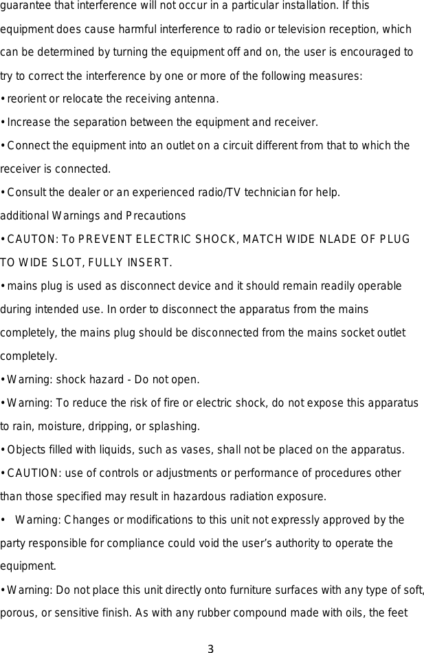 3  guarantee that interference will not occur in a particular installation. If this equipment does cause harmful interference to radio or television reception, which can be determined by turning the equipment off and on, the user is encouraged to try to correct the interference by one or more of the following measures: • reorient or relocate the receiving antenna. • Increase the separation between the equipment and receiver. • Connect the equipment into an outlet on a circuit different from that to which the receiver is connected. • Consult the dealer or an experienced radio/TV technician for help. additional Warnings and Precautions • CAUTON: To PREVENT ELECTRIC SHOCK, MATCH WIDE NLADE OF PLUG TO WIDE SLOT, FULLY INSERT. • mains plug is used as disconnect device and it should remain readily operable during intended use. In order to disconnect the apparatus from the mains completely, the mains plug should be disconnected from the mains socket outlet completely.   • Warning: shock hazard - Do not open. • Warning: To reduce the risk of fire or electric shock, do not expose this apparatus to rain, moisture, dripping, or splashing. • Objects filled with liquids, such as vases, shall not be placed on the apparatus. • CAUTION: use of controls or adjustments or performance of procedures other than those specified may result in hazardous radiation exposure. •  Warning: Changes or modifications to this unit not expressly approved by the party responsible for compliance could void the user’s authority to operate the equipment. • Warning: Do not place this unit directly onto furniture surfaces with any type of soft, porous, or sensitive finish. As with any rubber compound made with oils, the feet 