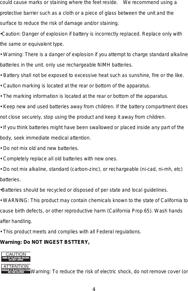 4  could cause marks or staining where the feet reside.   We recommend using a protective barrier such as a cloth or a piece of glass between the unit and the surface to reduce the risk of damage and/or staining. •Caution: Danger of explosion if battery is incorrectly replaced. Replace only with the same or equivalent type. • Warning: There is a danger of explosion if you attempt to charge standard alkaline batteries in the unit. only use rechargeable NIMH batteries. • Battery shall not be exposed to excessive heat such as sunshine, fire or the like. • Caution marking is located at the rear or bottom of the apparatus. • The marking information is located at the rear or bottom of the apparatus. • Keep new and used batteries away from children. If the battery compartment does not close securely, stop using the product and keep it away from children. • If you think batteries might have been swallowed or placed inside any part of the body, seek immediate medical attention. • Do not mix old and new batteries.   • Completely replace all old batteries with new ones. • Do not mix alkaline, standard (carbon-zinc), or rechargeable (ni-cad, ni-mh, etc) batteries. •Batteries should be recycled or disposed of per state and local guidelines. • WARNING: This product may contain chemicals known to the state of California to cause birth defects, or other reproductive harm (California Prop 65). Wash hands after handling. • This product meets and complies with all Federal regulations. Warning: Do NOT INGEST BSTTERY,   Warning: To reduce the risk of electric shock, do not remove cover (or 