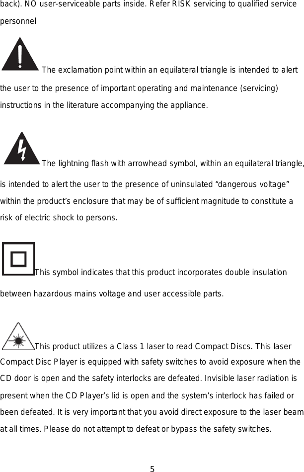 5  back). NO user-serviceable parts inside. Refer RISK servicing to qualified service personnel   The exclamation point within an equilateral triangle is intended to alert the user to the presence of important operating and maintenance (servicing) instructions in the literature accompanying the appliance. The lightning flash with arrowhead symbol, within an equilateral triangle, is intended to alert the user to the presence of uninsulated “dangerous voltage” within the product’s enclosure that may be of sufficient magnitude to constitute a risk of electric shock to persons. This symbol indicates that this product incorporates double insulation between hazardous mains voltage and user accessible parts. This product utilizes a Class 1 laser to read Compact Discs. This laser Compact Disc Player is equipped with safety switches to avoid exposure when the CD door is open and the safety interlocks are defeated. Invisible laser radiation is present when the CD Player’s lid is open and the system’s interlock has failed or been defeated. It is very important that you avoid direct exposure to the laser beam at all times. Please do not attempt to defeat or bypass the safety switches.   