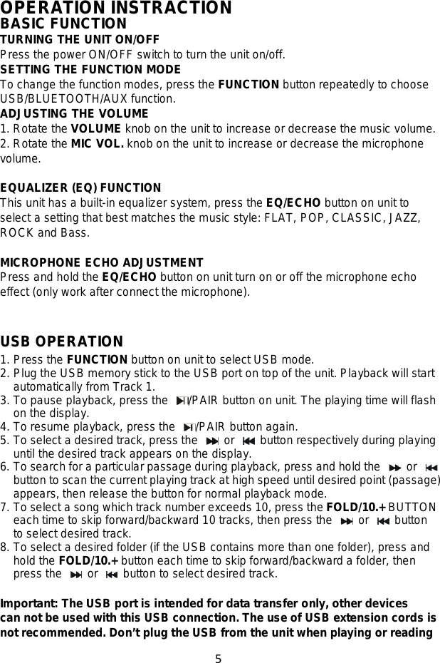 5   OPERATION INSTRACTION BASIC FUNCTION TURNING THE UNIT ON/OFF Press the power ON/OFF switch to turn the unit on/off. SETTING THE FUNCTION MODE To change the function modes, press the FUNCTION button repeatedly to choose USB/BLUETOOTH/AUX function. ADJUSTING THE VOLUME 1. Rotate the VOLUME knob on the unit to increase or decrease the music volume. 2. Rotate the MIC VOL. knob on the unit to increase or decrease the microphone volume.  EQUALIZER (EQ) FUNCTION This unit has a built-in equalizer system, press the EQ/ECHO button on unit to select a setting that best matches the music style: FLAT, POP, CLASSIC, JAZZ, ROCK and Bass.  MICROPHONE ECHO ADJUSTMENT Press and hold the EQ/ECHO button on unit turn on or off the microphone echo effect (only work after connect the microphone).   USB OPERATION 1. Press the FUNCTION button on unit to select USB mode. 2. Plug the USB memory stick to the USB port on top of the unit. Playback will start automatically from Track 1. 3. To pause playback, press the  /PAIR button on unit. The playing time will flash on the display.   4. To resume playback, press the  /PAIR button again. 5. To select a desired track, press the   or   button respectively during playing until the desired track appears on the display.   6. To search for a particular passage during playback, press and hold the   or   button to scan the current playing track at high speed until desired point (passage) appears, then release the button for normal playback mode. 7. To select a song which track number exceeds 10, press the FOLD/10.+ BUTTON each time to skip forward/backward 10 tracks, then press the   or   button to select desired track.   8. To select a desired folder (if the USB contains more than one folder), press and hold the FOLD/10.+ button each time to skip forward/backward a folder, then press the   or   button to select desired track.  Important: The USB port is intended for data transfer only, other devices can not be used with this USB connection. The use of USB extension cords is not recommended. Don’t plug the USB from the unit when playing or reading 