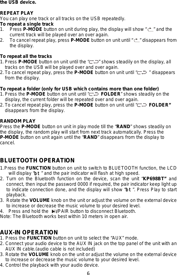 6  the USB device.  REPEAT PLAY You can play one track or all tracks on the USB repeatedly. To repeat a single track 1. Press P-MODE button on unit during play, the display will show “ ” and the current track will be played over an over again. 2. To cancel repeat play, press P-MODE button on unit until “ ” disappears from the display.  To repeat all the tracks 1. Press P-MODE button on unit until the “ ” shows steadily on the display, all tracks on the USB will be played over and over again. 2. To cancel repeat play, press the P-MODE button on unit until “  ” disappears from the display.  To repeat a folder (only for USB which contains more than one folder) 1. Press the P-MODE button on unit until “  FOLDER” shows steadily on the display, the current folder will be repeated over and over again.   2. To cancel repeat play, press the P-MODE button on unit until “  FOLDER” disappears from the display.  RANDOM PLAY Press the P-MODE button on unit in play mode till the “RAND” shows steadily on the display, the random play will start from next track automatically. Press the P-MODE button on unit again until the “RAND” disappears from the display to cancel.  BLUETOOTH OPERATION 1. Press the FUNCTION button on unit to switch to BLUETOOTH function, the LCD will display “bt” and the pair indicator will flash at high speed.   2. Turn on the Bluetooth function on the device, scan the unit “KP698BT” and connect, then input the password 0000 if required, the pair indicator keep light up to indicate connection done, and the display will show “bt”. Press Play to start playback.   3. Rotate the VOLUME knob on the unit or adjust the volume on the external device to increase or decrease the music volume to your desired level. 4. Press and hold the  /PAIR button to disconnect Bluetooth. Note: The Bluetooth works best within 10 meters in open air.   AUX-IN OPERATION 1. Press the FUNCTION button on unit to select the “AUX” mode.  2. Connect your audio device to the AUX IN jack on the top panel of the unit with an AUX IN cable.(audio cable is not included) 3. Rotate the VOLUME knob on the unit or adjust the volume on the external device to increase or decrease the music volume to your desired level. 4. Control the playback with your audio device. 