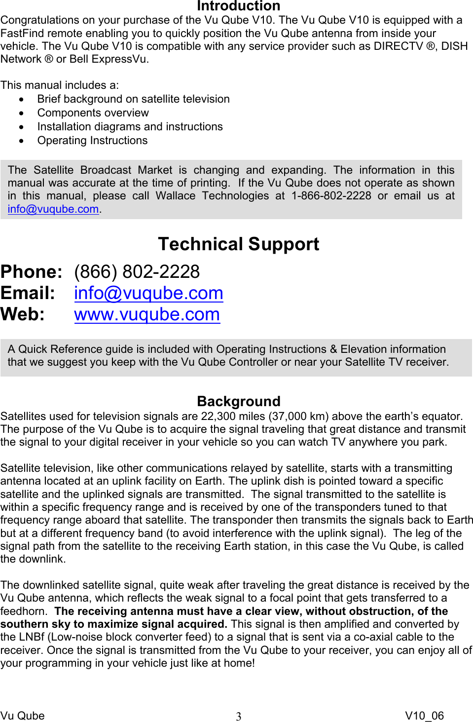 Vu Qube     V10_06 3Introduction Congratulations on your purchase of the Vu Qube V10. The Vu Qube V10 is equipped with a FastFind remote enabling you to quickly position the Vu Qube antenna from inside your vehicle. The Vu Qube V10 is compatible with any service provider such as DIRECTV ®, DISH Network ® or Bell ExpressVu.      This manual includes a: •  Brief background on satellite television  • Components overview •  Installation diagrams and instructions • Operating Instructions    Technical Support Phone:  (866) 802-2228 Email:   info@vuqube.com Web:  www.vuqube.com    Background Satellites used for television signals are 22,300 miles (37,000 km) above the earth’s equator.  The purpose of the Vu Qube is to acquire the signal traveling that great distance and transmit the signal to your digital receiver in your vehicle so you can watch TV anywhere you park.  Satellite television, like other communications relayed by satellite, starts with a transmitting antenna located at an uplink facility on Earth. The uplink dish is pointed toward a specific satellite and the uplinked signals are transmitted.  The signal transmitted to the satellite is within a specific frequency range and is received by one of the transponders tuned to that frequency range aboard that satellite. The transponder then transmits the signals back to Earth but at a different frequency band (to avoid interference with the uplink signal).  The leg of the signal path from the satellite to the receiving Earth station, in this case the Vu Qube, is called the downlink.  The downlinked satellite signal, quite weak after traveling the great distance is received by the Vu Qube antenna, which reflects the weak signal to a focal point that gets transferred to a feedhorn.  The receiving antenna must have a clear view, without obstruction, of the southern sky to maximize signal acquired. This signal is then amplified and converted by the LNBf (Low-noise block converter feed) to a signal that is sent via a co-axial cable to the receiver. Once the signal is transmitted from the Vu Qube to your receiver, you can enjoy all of your programming in your vehicle just like at home! A Quick Reference guide is included with Operating Instructions &amp; Elevation information that we suggest you keep with the Vu Qube Controller or near your Satellite TV receiver. The Satellite Broadcast Market is changing and expanding. The information in this manual was accurate at the time of printing.  If the Vu Qube does not operate as shown in this manual, please call Wallace Technologies at 1-866-802-2228 or email us at info@vuqube.com. 