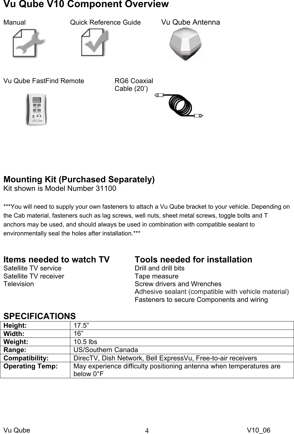 Vu Qube     V10_06 4Vu Qube V10 Component Overview  Manual     Quick Reference Guide   Vu Qube Antenna          Vu Qube FastFind Remote     RG6 Coaxial     Cable (20’)                             Mounting Kit (Purchased Separately) Kit shown is Model Number 31100  ***You will need to supply your own fasteners to attach a Vu Qube bracket to your vehicle. Depending on the Cab material, fasteners such as lag screws, well nuts, sheet metal screws, toggle bolts and T anchors may be used, and should always be used in combination with compatible sealant to environmentally seal the holes after installation.***  Items needed to watch TV Satellite TV service Satellite TV receiver Television  Tools needed for installation Drill and drill bits Tape measure Screw drivers and Wrenches Adhesive sealant (compatible with vehicle material)  Fasteners to secure Components and wiring  SPECIFICATIONS Height:  17.5”  Width:  16”  Weight:  10.5 lbs Range:  US/Southern Canada Compatibility:  DirecTV, Dish Network, Bell ExpressVu, Free-to-air receivers Operating Temp:  May experience difficulty positioning antenna when temperatures are below 0°F  