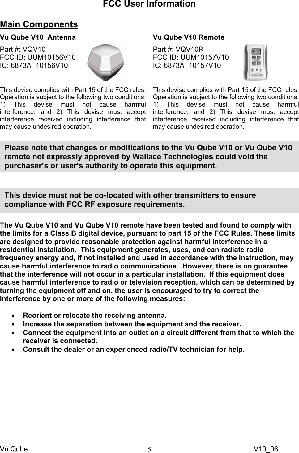 Vu Qube     V10_06 5FCC User Information  Main Components  Vu Qube V10  Antenna   Vu Qube V10 Remote  Part #: VQV10  FCC ID: UUM10156V10     IC: 6873A -10156V10   This devise complies with Part 15 of the FCC rules.  Operation is subject to the following two conditions: 1) This devise must not cause harmful interference, and 2) This devise must accept interference received including interference that may cause undesired operation.  Part #: VQV10R FCC ID: UUM10157V10     IC: 6873A -10157V10   This devise complies with Part 15 of the FCC rules.  Operation is subject to the following two conditions: 1) This devise must not cause harmful interference, and 2) This devise must accept interference received including interference that may cause undesired operation.        The Vu Qube V10 and Vu Qube V10 remote have been tested and found to comply with the limits for a Class B digital device, pursuant to part 15 of the FCC Rules. These limits are designed to provide reasonable protection against harmful interference in a residential installation.  This equipment generates, uses, and can radiate radio frequency energy and, if not installed and used in accordance with the instruction, may cause harmful interference to radio communications.  However, there is no guarantee that the interference will not occur in a particular installation.  If this equipment does cause harmful interference to radio or television reception, which can be determined by turning the equipment off and on, the user is encouraged to try to correct the interference by one or more of the following measures:  • Reorient or relocate the receiving antenna. • Increase the separation between the equipment and the receiver. • Connect the equipment into an outlet on a circuit different from that to which the receiver is connected. • Consult the dealer or an experienced radio/TV technician for help.  This device must not be co-located with other transmitters to ensure compliance with FCC RF exposure requirements. Please note that changes or modifications to the Vu Qube V10 or Vu Qube V10 remote not expressly approved by Wallace Technologies could void the purchaser’s or user’s authority to operate this equipment.