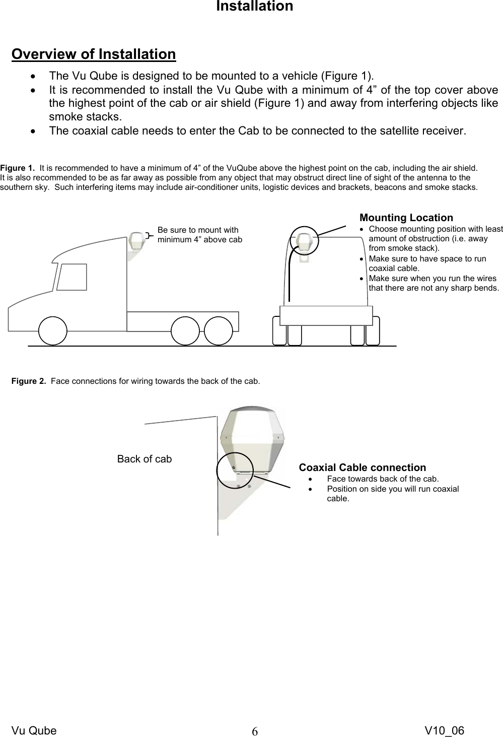 Vu Qube     V10_06 6Installation   Overview of Installation •  The Vu Qube is designed to be mounted to a vehicle (Figure 1).   •  It is recommended to install the Vu Qube with a minimum of 4” of the top cover above the highest point of the cab or air shield (Figure 1) and away from interfering objects like smoke stacks.   •  The coaxial cable needs to enter the Cab to be connected to the satellite receiver.                    Figure 2.  Face connections for wiring towards the back of the cab.      Figure 1.  It is recommended to have a minimum of 4” of the VuQube above the highest point on the cab, including the air shield.   It is also recommended to be as far away as possible from any object that may obstruct direct line of sight of the antenna to the southern sky.  Such interfering items may include air-conditioner units, logistic devices and brackets, beacons and smoke stacks.   Mounting Location •  Choose mounting position with least amount of obstruction (i.e. away from smoke stack). •  Make sure to have space to run coaxial cable.  •  Make sure when you run the wires that there are not any sharp bends. Be sure to mount with minimum 4” above cab Back of cab  Coaxial Cable connection  •  Face towards back of the cab. •  Position on side you will run coaxial cable. 