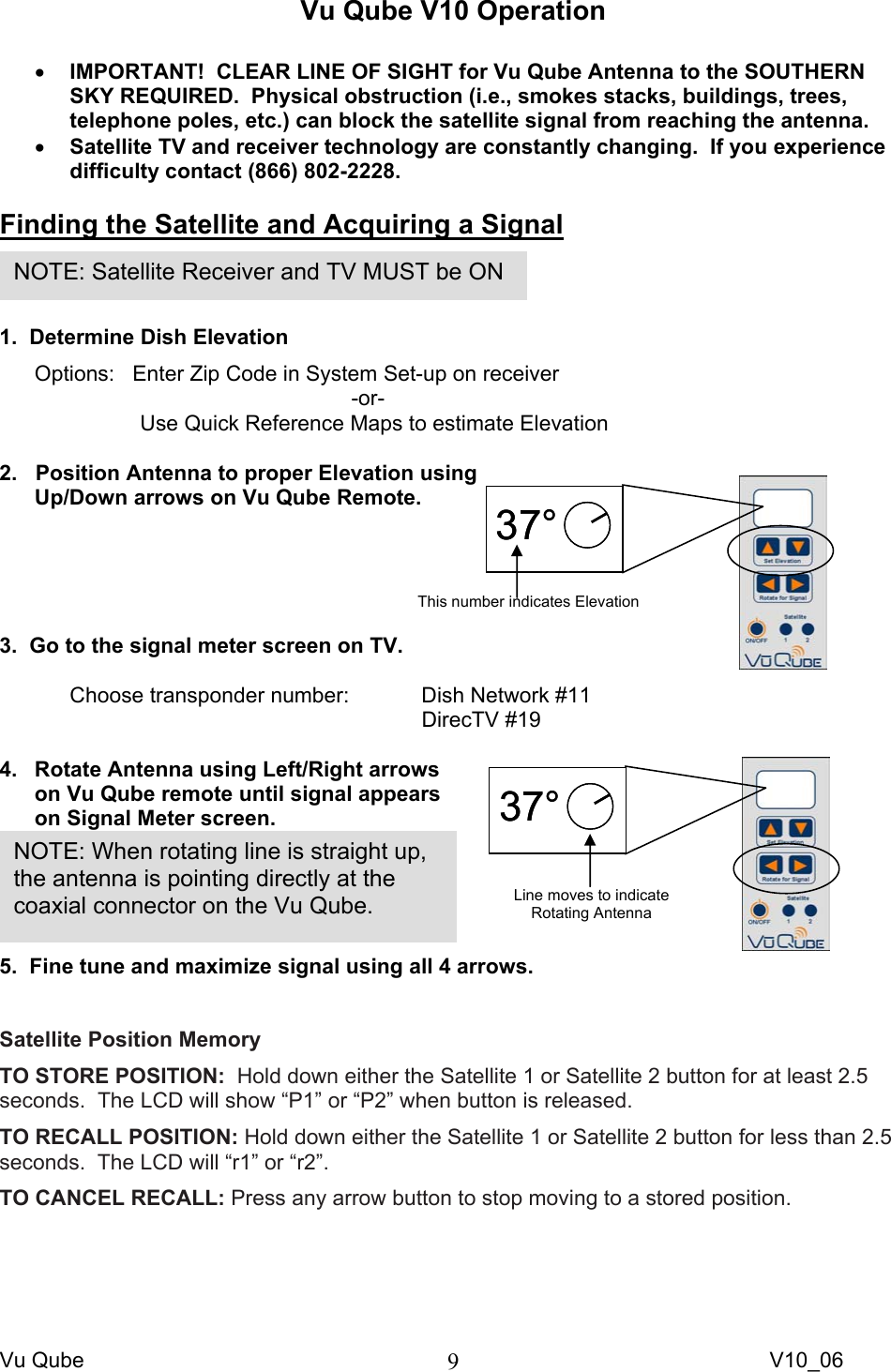 Vu Qube     V10_06 9Vu Qube V10 Operation  • IMPORTANT!  CLEAR LINE OF SIGHT for Vu Qube Antenna to the SOUTHERN SKY REQUIRED.  Physical obstruction (i.e., smokes stacks, buildings, trees, telephone poles, etc.) can block the satellite signal from reaching the antenna.  • Satellite TV and receiver technology are constantly changing.  If you experience difficulty contact (866) 802-2228.  Finding the Satellite and Acquiring a Signal   1.  Determine Dish Elevation Options:   Enter Zip Code in System Set-up on receiver      -or- Use Quick Reference Maps to estimate Elevation  2.   Position Antenna to proper Elevation using Up/Down arrows on Vu Qube Remote.      3.  Go to the signal meter screen on TV.  Choose transponder number:   Dish Network #11       DirecTV #19  4.  Rotate Antenna using Left/Right arrows on Vu Qube remote until signal appears on Signal Meter screen.  5.  Fine tune and maximize signal using all 4 arrows.  Satellite Position Memory TO STORE POSITION:  Hold down either the Satellite 1 or Satellite 2 button for at least 2.5 seconds.  The LCD will show “P1” or “P2” when button is released. TO RECALL POSITION: Hold down either the Satellite 1 or Satellite 2 button for less than 2.5 seconds.  The LCD will “r1” or “r2”.  TO CANCEL RECALL: Press any arrow button to stop moving to a stored position.NOTE: When rotating line is straight up, the antenna is pointing directly at the coaxial connector on the Vu Qube. NOTE: Satellite Receiver and TV MUST be ON 37°37°This number indicates Elevation 37°37°Line moves to indicate  Rotating Antenna 