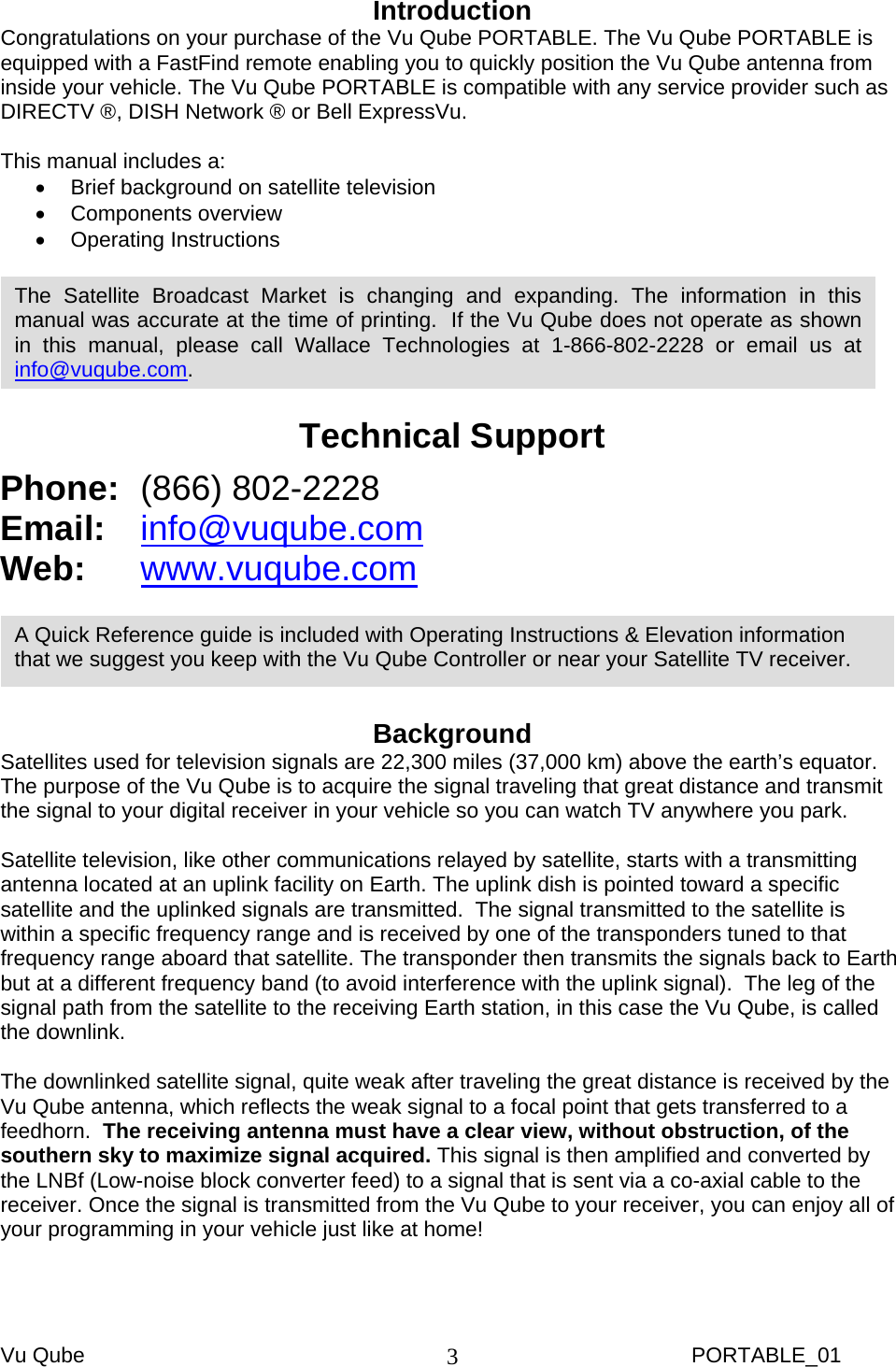 Vu Qube     PORTABLE_01 3Introduction Congratulations on your purchase of the Vu Qube PORTABLE. The Vu Qube PORTABLE is equipped with a FastFind remote enabling you to quickly position the Vu Qube antenna from inside your vehicle. The Vu Qube PORTABLE is compatible with any service provider such as DIRECTV ®, DISH Network ® or Bell ExpressVu.      This manual includes a: •  Brief background on satellite television  • Components overview • Operating Instructions    Technical Support Phone:  (866) 802-2228 Email:   info@vuqube.com Web:  www.vuqube.com    Background Satellites used for television signals are 22,300 miles (37,000 km) above the earth’s equator.  The purpose of the Vu Qube is to acquire the signal traveling that great distance and transmit the signal to your digital receiver in your vehicle so you can watch TV anywhere you park.  Satellite television, like other communications relayed by satellite, starts with a transmitting antenna located at an uplink facility on Earth. The uplink dish is pointed toward a specific satellite and the uplinked signals are transmitted.  The signal transmitted to the satellite is within a specific frequency range and is received by one of the transponders tuned to that frequency range aboard that satellite. The transponder then transmits the signals back to Earth but at a different frequency band (to avoid interference with the uplink signal).  The leg of the signal path from the satellite to the receiving Earth station, in this case the Vu Qube, is called the downlink.  The downlinked satellite signal, quite weak after traveling the great distance is received by the Vu Qube antenna, which reflects the weak signal to a focal point that gets transferred to a feedhorn.  The receiving antenna must have a clear view, without obstruction, of the southern sky to maximize signal acquired. This signal is then amplified and converted by the LNBf (Low-noise block converter feed) to a signal that is sent via a co-axial cable to the receiver. Once the signal is transmitted from the Vu Qube to your receiver, you can enjoy all of your programming in your vehicle just like at home! A Quick Reference guide is included with Operating Instructions &amp; Elevation information that we suggest you keep with the Vu Qube Controller or near your Satellite TV receiver. The Satellite Broadcast Market is changing and expanding. The information in this manual was accurate at the time of printing.  If the Vu Qube does not operate as shown in this manual, please call Wallace Technologies at 1-866-802-2228 or email us at info@vuqube.com. 