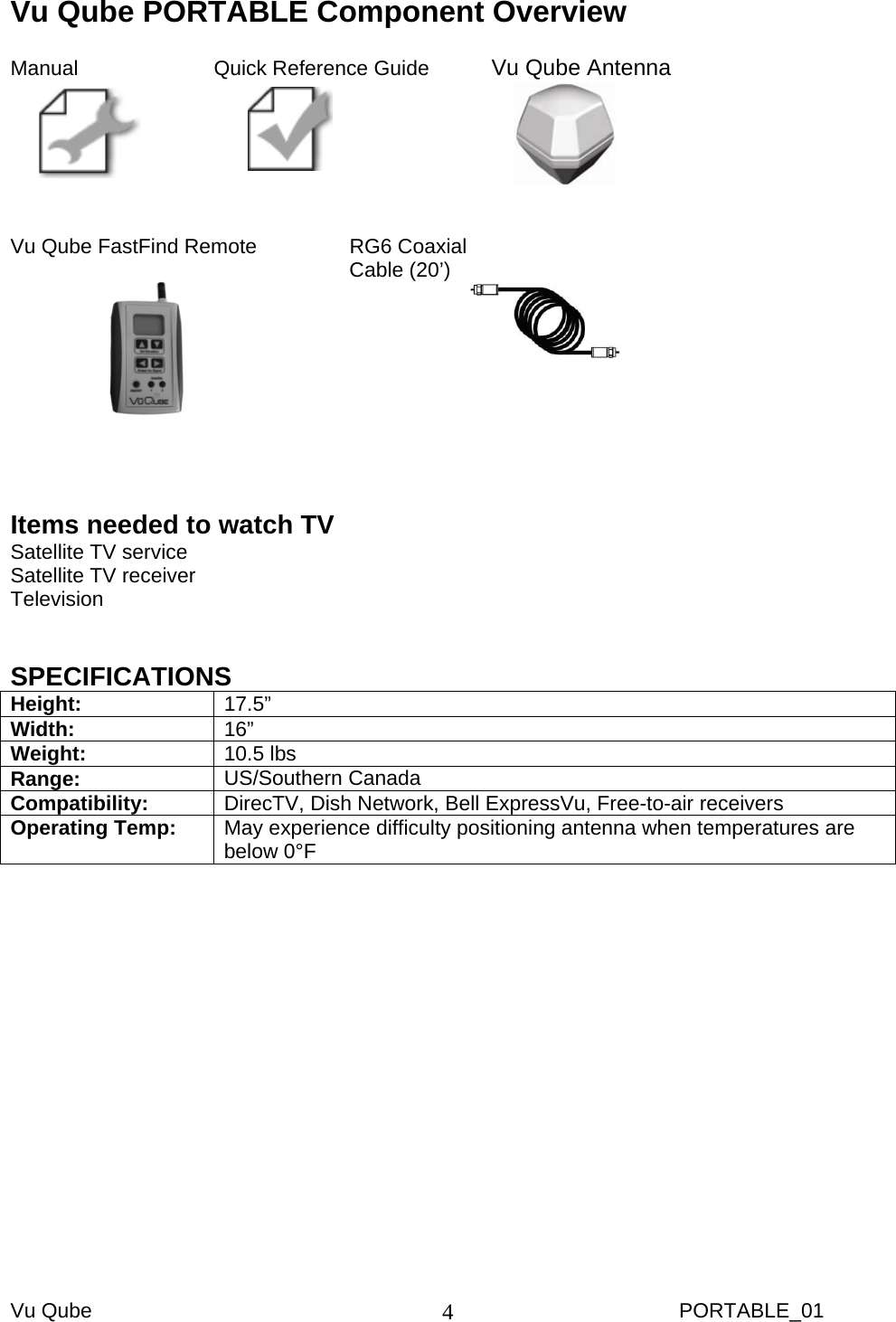 Vu Qube     PORTABLE_01 4Vu Qube PORTABLE Component Overview  Manual     Quick Reference Guide   Vu Qube Antenna          Vu Qube FastFind Remote     RG6 Coaxial     Cable (20’)                            Items needed to watch TV Satellite TV service Satellite TV receiver Television   SPECIFICATIONS Height:  17.5”  Width:  16”  Weight:  10.5 lbs Range:  US/Southern Canada Compatibility:  DirecTV, Dish Network, Bell ExpressVu, Free-to-air receivers Operating Temp:  May experience difficulty positioning antenna when temperatures are below 0°F  