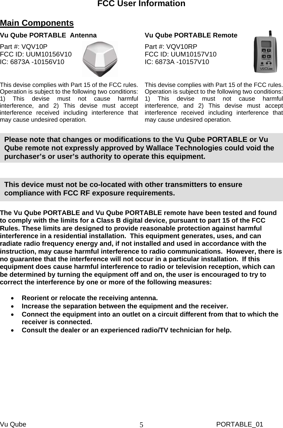 Vu Qube     PORTABLE_01 5FCC User Information  Main Components  Vu Qube PORTABLE  Antenna   Vu Qube PORTABLE Remote  Part #: VQV10P   FCC ID: UUM10156V10     IC: 6873A -10156V10   This devise complies with Part 15 of the FCC rules.  Operation is subject to the following two conditions: 1) This devise must not cause harmful interference, and 2) This devise must accept interference received including interference that may cause undesired operation.  Part #: VQV10RP FCC ID: UUM10157V10   IC: 6873A -10157V10   This devise complies with Part 15 of the FCC rules.  Operation is subject to the following two conditions: 1) This devise must not cause harmful interference, and 2) This devise must accept interference received including interference that may cause undesired operation.        The Vu Qube PORTABLE and Vu Qube PORTABLE remote have been tested and found to comply with the limits for a Class B digital device, pursuant to part 15 of the FCC Rules. These limits are designed to provide reasonable protection against harmful interference in a residential installation.  This equipment generates, uses, and can radiate radio frequency energy and, if not installed and used in accordance with the instruction, may cause harmful interference to radio communications.  However, there is no guarantee that the interference will not occur in a particular installation.  If this equipment does cause harmful interference to radio or television reception, which can be determined by turning the equipment off and on, the user is encouraged to try to correct the interference by one or more of the following measures:  • Reorient or relocate the receiving antenna. • Increase the separation between the equipment and the receiver. • Connect the equipment into an outlet on a circuit different from that to which the receiver is connected. • Consult the dealer or an experienced radio/TV technician for help.  This device must not be co-located with other transmitters to ensure compliance with FCC RF exposure requirements. Please note that changes or modifications to the Vu Qube PORTABLE or Vu Qube remote not expressly approved by Wallace Technologies could void the purchaser’s or user’s authority to operate this equipment.