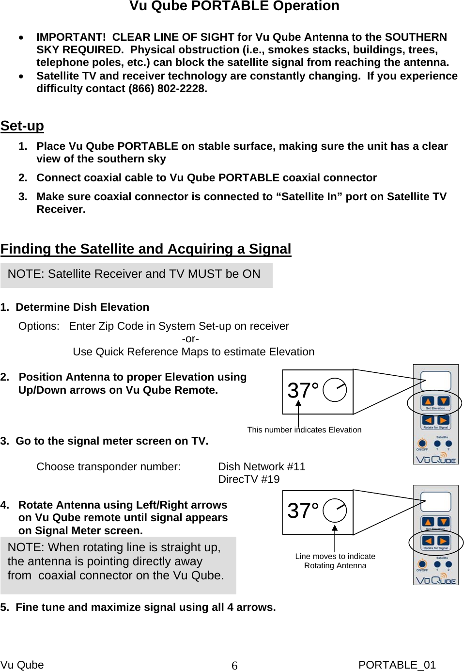 Vu Qube     PORTABLE_01 6      Vu Qube PORTABLE Operation  • IMPORTANT!  CLEAR LINE OF SIGHT for Vu Qube Antenna to the SOUTHERN SKY REQUIRED.  Physical obstruction (i.e., smokes stacks, buildings, trees, telephone poles, etc.) can block the satellite signal from reaching the antenna.  • Satellite TV and receiver technology are constantly changing.  If you experience difficulty contact (866) 802-2228.  Set-up 1.  Place Vu Qube PORTABLE on stable surface, making sure the unit has a clear view of the southern sky 2.  Connect coaxial cable to Vu Qube PORTABLE coaxial connector 3.  Make sure coaxial connector is connected to “Satellite In” port on Satellite TV Receiver.  Finding the Satellite and Acquiring a Signal   1.  Determine Dish Elevation Options:   Enter Zip Code in System Set-up on receiver      -or- Use Quick Reference Maps to estimate Elevation  2.   Position Antenna to proper Elevation using Up/Down arrows on Vu Qube Remote.    3.  Go to the signal meter screen on TV.  Choose transponder number:   Dish Network #11       DirecTV #19  4.  Rotate Antenna using Left/Right arrows on Vu Qube remote until signal appears on Signal Meter screen.  5.  Fine tune and maximize signal using all 4 arrows.  NOTE: When rotating line is straight up, the antenna is pointing directly away from  coaxial connector on the Vu Qube. NOTE: Satellite Receiver and TV MUST be ON 37°37°This number indicates Elevation 37°37°Line moves to indicate  Rotating Antenna 