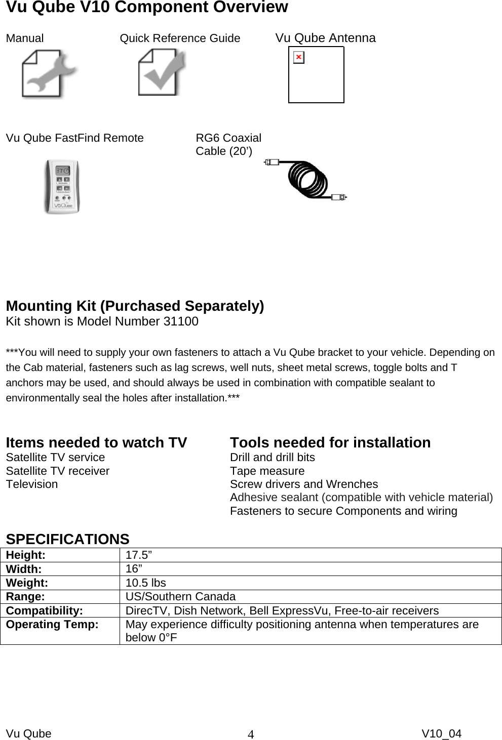 Vu Qube     V10_04 4Vu Qube V10 Component Overview  Manual     Quick Reference Guide   Vu Qube Antenna          Vu Qube FastFind Remote     RG6 Coaxial     Cable (20’)                             Mounting Kit (Purchased Separately) Kit shown is Model Number 31100  ***You will need to supply your own fasteners to attach a Vu Qube bracket to your vehicle. Depending on the Cab material, fasteners such as lag screws, well nuts, sheet metal screws, toggle bolts and T anchors may be used, and should always be used in combination with compatible sealant to environmentally seal the holes after installation.***  Items needed to watch TV Satellite TV service Satellite TV receiver Television  Tools needed for installation Drill and drill bits Tape measure Screw drivers and Wrenches Adhesive sealant (compatible with vehicle material)  Fasteners to secure Components and wiring  SPECIFICATIONS Height:  17.5”  Width:  16”  Weight:  10.5 lbs Range:  US/Southern Canada Compatibility:  DirecTV, Dish Network, Bell ExpressVu, Free-to-air receivers Operating Temp:  May experience difficulty positioning antenna when temperatures are below 0°F  