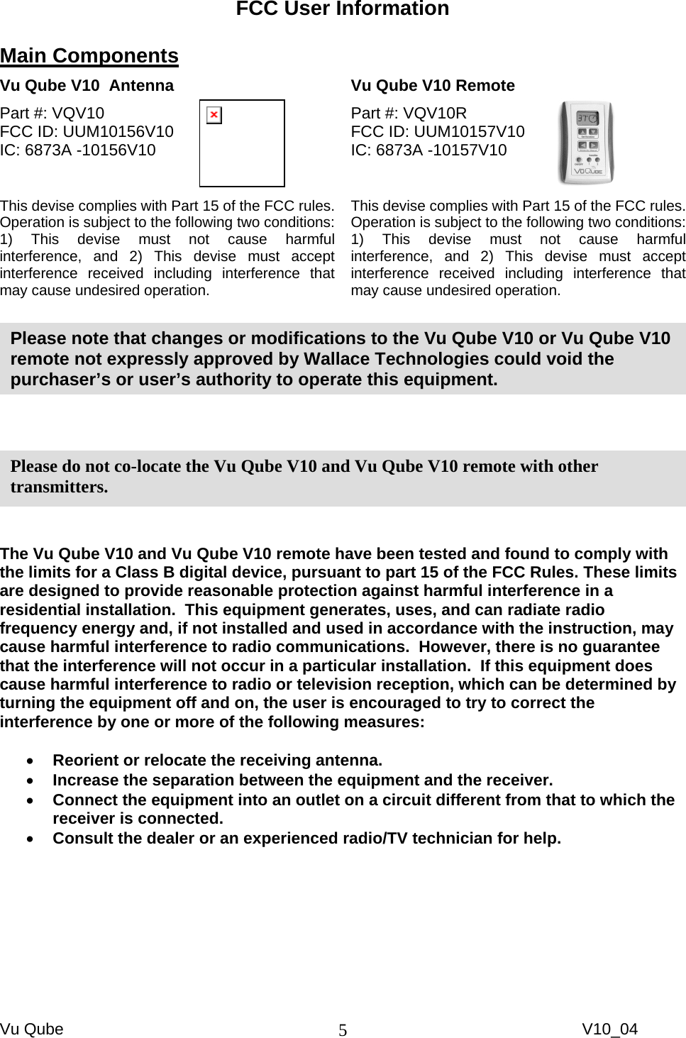 Vu Qube     V10_04 5FCC User Information  Main Components  Vu Qube V10  Antenna   Vu Qube V10 Remote  Part #: VQV10  FCC ID: UUM10156V10     IC: 6873A -10156V10   This devise complies with Part 15 of the FCC rules.  Operation is subject to the following two conditions: 1) This devise must not cause harmful interference, and 2) This devise must accept interference received including interference that may cause undesired operation.  Part #: VQV10R FCC ID: UUM10157V10     IC: 6873A -10157V10   This devise complies with Part 15 of the FCC rules.  Operation is subject to the following two conditions: 1) This devise must not cause harmful interference, and 2) This devise must accept interference received including interference that may cause undesired operation.        The Vu Qube V10 and Vu Qube V10 remote have been tested and found to comply with the limits for a Class B digital device, pursuant to part 15 of the FCC Rules. These limits are designed to provide reasonable protection against harmful interference in a residential installation.  This equipment generates, uses, and can radiate radio frequency energy and, if not installed and used in accordance with the instruction, may cause harmful interference to radio communications.  However, there is no guarantee that the interference will not occur in a particular installation.  If this equipment does cause harmful interference to radio or television reception, which can be determined by turning the equipment off and on, the user is encouraged to try to correct the interference by one or more of the following measures:  •  Reorient or relocate the receiving antenna. •  Increase the separation between the equipment and the receiver. •  Connect the equipment into an outlet on a circuit different from that to which the receiver is connected. •  Consult the dealer or an experienced radio/TV technician for help.  Please do not co-locate the Vu Qube V10 and Vu Qube V10 remote with other transmitters.  Please note that changes or modifications to the Vu Qube V10 or Vu Qube V10 remote not expressly approved by Wallace Technologies could void the purchaser’s or user’s authority to operate this equipment.