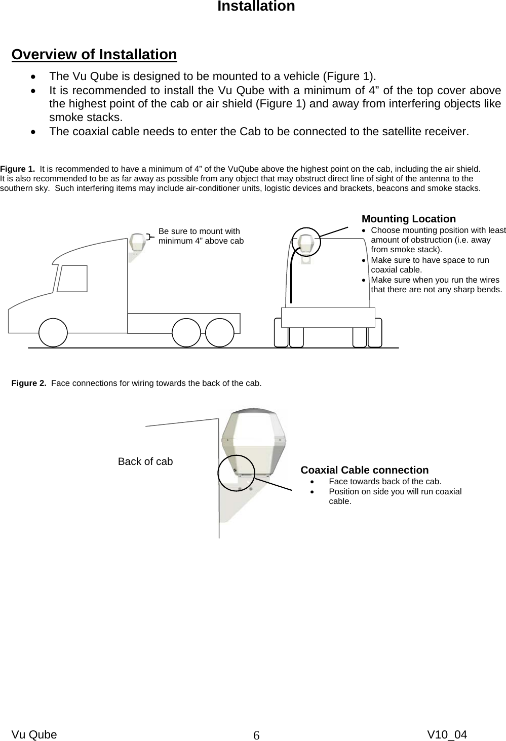 Vu Qube     V10_04 6Installation   Overview of Installation •  The Vu Qube is designed to be mounted to a vehicle (Figure 1).   •  It is recommended to install the Vu Qube with a minimum of 4” of the top cover above the highest point of the cab or air shield (Figure 1) and away from interfering objects like smoke stacks.   •  The coaxial cable needs to enter the Cab to be connected to the satellite receiver.                    Figure 2.  Face connections for wiring towards the back of the cab.      Figure 1.  It is recommended to have a minimum of 4” of the VuQube above the highest point on the cab, including the air shield.   It is also recommended to be as far away as possible from any object that may obstruct direct line of sight of the antenna to the southern sky.  Such interfering items may include air-conditioner units, logistic devices and brackets, beacons and smoke stacks.  Mounting Location •  Choose mounting position with least amount of obstruction (i.e. away from smoke stack). •  Make sure to have space to run coaxial cable.  •  Make sure when you run the wires that there are not any sharp bends. Be sure to mount with minimum 4” above cab Back of cab  Coaxial Cable connection  •  Face towards back of the cab. •  Position on side you will run coaxial cable. 