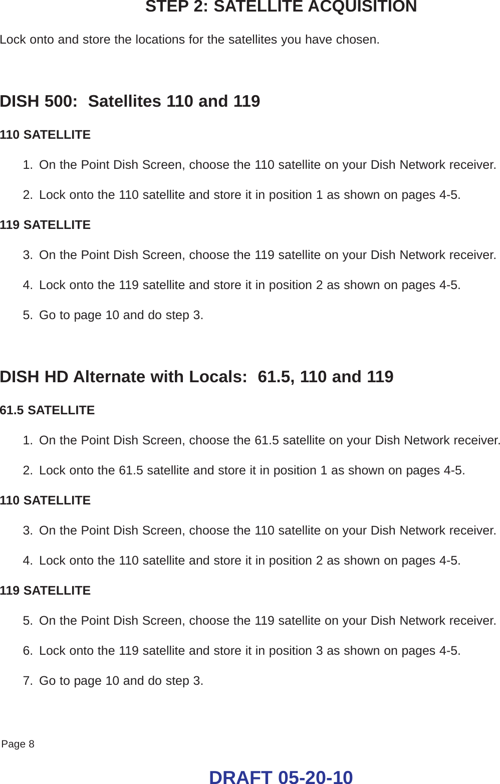 Page 8DRAFT 05-20-10STEP 2: SATELLITE ACQUISITIONLock onto and store the locations for the satellites you have chosen.DISH 500:  Satellites 110 and 119110 SATELLITE1. On the Point Dish Screen, choose the 110 satellite on your Dish Network receiver.2. Lock onto the 110 satellite and store it in position 1 as shown on pages 4-5.119 SATELLITE3. On the Point Dish Screen, choose the 119 satellite on your Dish Network receiver.4. Lock onto the 119 satellite and store it in position 2 as shown on pages 4-5.5. Go to page 10 and do step 3.DISH HD Alternate with Locals:  61.5, 110 and 11961.5 SATELLITE1. On the Point Dish Screen, choose the 61.5 satellite on your Dish Network receiver.2. Lock onto the 61.5 satellite and store it in position 1 as shown on pages 4-5.110 SATELLITE3. On the Point Dish Screen, choose the 110 satellite on your Dish Network receiver.4. Lock onto the 110 satellite and store it in position 2 as shown on pages 4-5.119 SATELLITE5. On the Point Dish Screen, choose the 119 satellite on your Dish Network receiver.6. Lock onto the 119 satellite and store it in position 3 as shown on pages 4-5.7. Go to page 10 and do step 3.