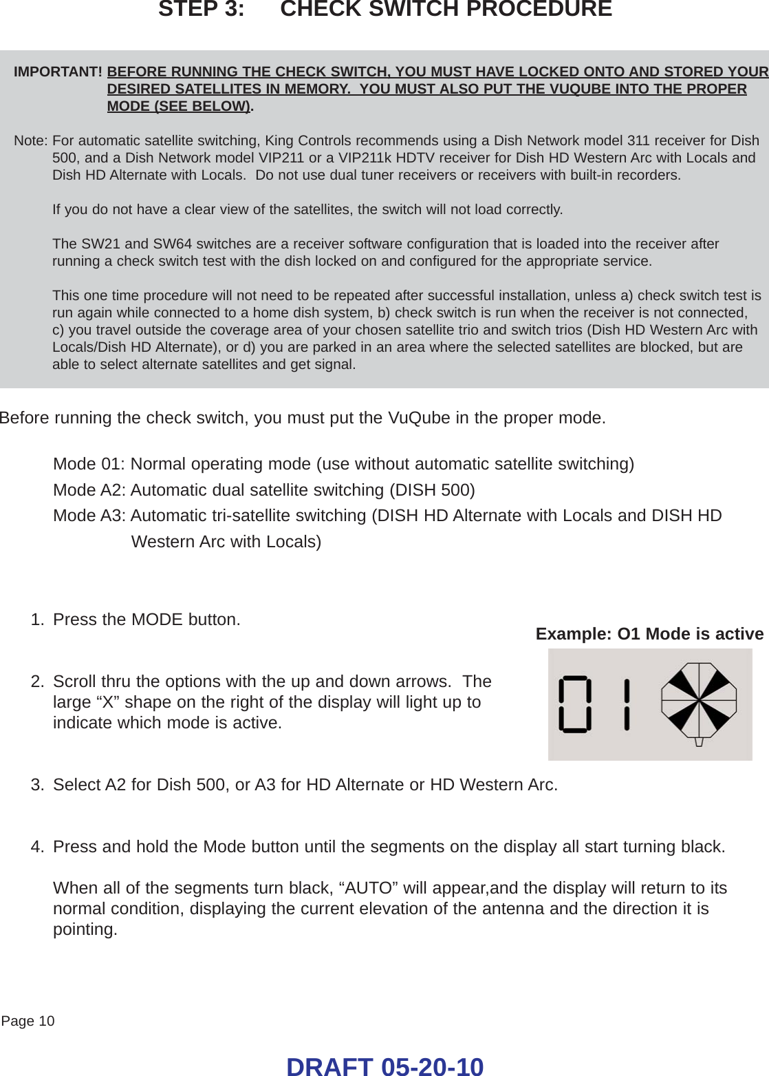 Page 10DRAFT 05-20-10STEP 3:     CHECK SWITCH PROCEDUREIMPORTANT! BEFORE RUNNING THE CHECK SWITCH, YOU MUST HAVE LOCKED ONTO AND STORED YOURDESIRED SATELLITES IN MEMORY.  YOU MUST ALSO PUT THE VUQUBE INTO THE PROPERMODE (SEE BELOW).Note: For automatic satellite switching, King Controls recommends using a Dish Network model 311 receiver for Dish500, and a Dish Network model VIP211 or a VIP211k HDTV receiver for Dish HD Western Arc with Locals andDish HD Alternate with Locals.  Do not use dual tuner receivers or receivers with built-in recorders.If you do not have a clear view of the satellites, the switch will not load correctly.The SW21 and SW64 switches are a receiver software configuration that is loaded into the receiver afterrunning a check switch test with the dish locked on and configured for the appropriate service.  This one time procedure will not need to be repeated after successful installation, unless a) check switch test isrun again while connected to a home dish system, b) check switch is run when the receiver is not connected, c) you travel outside the coverage area of your chosen satellite trio and switch trios (Dish HD Western Arc withLocals/Dish HD Alternate), or d) you are parked in an area where the selected satellites are blocked, but areable to select alternate satellites and get signal.Before running the check switch, you must put the VuQube in the proper mode.Mode 01: Normal operating mode (use without automatic satellite switching)Mode A2: Automatic dual satellite switching (DISH 500)Mode A3: Automatic tri-satellite switching (DISH HD Alternate with Locals and DISH HDWestern Arc with Locals)1. Press the MODE button.2. Scroll thru the options with the up and down arrows.  The large “X” shape on the right of the display will light up toindicate which mode is active.3. Select A2 for Dish 500, or A3 for HD Alternate or HD Western Arc.4. Press and hold the Mode button until the segments on the display all start turning black.When all of the segments turn black, “AUTO” will appear,and the display will return to itsnormal condition, displaying the current elevation of the antenna and the direction it ispointing.Example: O1 Mode is active 