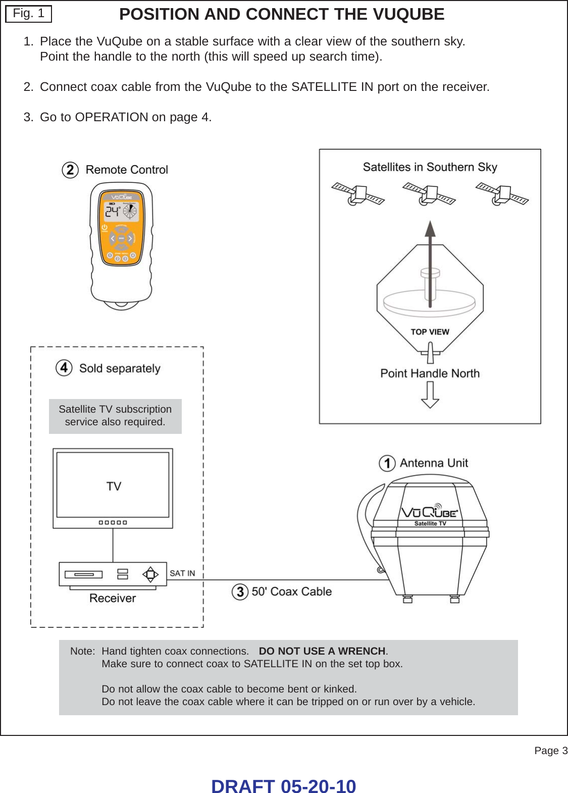 Page 3DRAFT 05-20-10Fig. 11. Place the VuQube on a stable surface with a clear view of the southern sky.  Point the handle to the north (this will speed up search time).2. Connect coax cable from the VuQube to the SATELLITE IN port on the receiver.3. Go to OPERATION on page 4.POSITION AND CONNECT THE VUQUBENote:  Hand tighten coax connections.   DO NOT USE A WRENCH.Make sure to connect coax to SATELLITE IN on the set top box.Do not allow the coax cable to become bent or kinked.Do not leave the coax cable where it can be tripped on or run over by a vehicle.Satellite TV subscriptionservice also required.