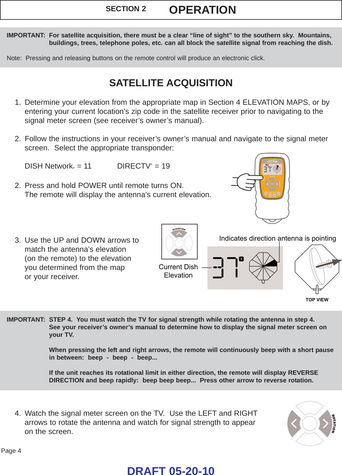 Page 4DRAFT 05-20-10SATELLITE ACQUISITION1. Determine your elevation from the appropriate map in Section 4 ELEVATION MAPS, or byentering your current location’s zip code in the satellite receiver prior to navigating to thesignal meter screen (see receiver’s owner’s manual).2. Follow the instructions in your receiver’s owner’s manual and navigate to the signal meterscreen.  Select the appropriate transponder:DISH Network®= 11           DIRECTV®= 192. Press and hold POWER until remote turns ON. The remote will display the antenna’s current elevation.3. Use the UP and DOWN arrows to match the antenna’s elevation (on the remote) to the elevation you determined from the map or your receiver.4. Watch the signal meter screen on the TV.  Use the LEFT and RIGHTarrows to rotate the antenna and watch for signal strength to appear on the screen.IMPORTANT:  STEP 4.  You must watch the TV for signal strength while rotating the antenna in step 4.See your receiver’s owner’s manual to determine how to display the signal meter screen onyour TV.When pressing the left and right arrows, the remote will continuously beep with a short pause in between:  beep  -  beep  -  beep...If the unit reaches its rotational limit in either direction, the remote will display REVERSEDIRECTION and beep rapidly:  beep beep beep...  Press other arrow to reverse rotation.IMPORTANT:  For satellite acquisition, there must be a clear “line of sight” to the southern sky.  Mountains,buildings, trees, telephone poles, etc. can all block the satellite signal from reaching the dish.Note:  Pressing and releasing buttons on the remote control will produce an electronic click.SECTION 2 OPERATION