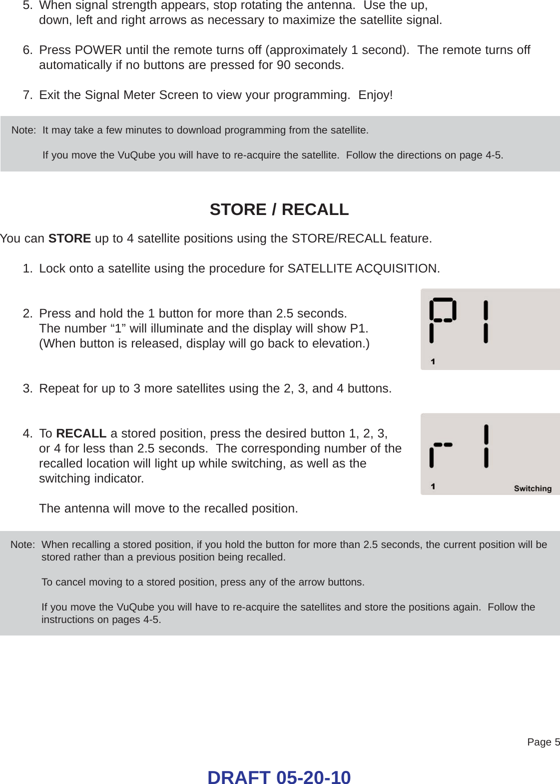 Page 5DRAFT 05-20-105. When signal strength appears, stop rotating the antenna.  Use the up, down, left and right arrows as necessary to maximize the satellite signal.6. Press POWER until the remote turns off (approximately 1 second).  The remote turns offautomatically if no buttons are pressed for 90 seconds.7. Exit the Signal Meter Screen to view your programming.  Enjoy!STORE / RECALLYou can STORE up to 4 satellite positions using the STORE/RECALL feature.1. Lock onto a satellite using the procedure for SATELLITE ACQUISITION.2. Press and hold the 1 button for more than 2.5 seconds.The number “1” will illuminate and the display will show P1.(When button is released, display will go back to elevation.)3. Repeat for up to 3 more satellites using the 2, 3, and 4 buttons.4. To RECALL a stored position, press the desired button 1, 2, 3, or 4 for less than 2.5 seconds.  The corresponding number of therecalled location will light up while switching, as well as theswitching indicator.  The antenna will move to the recalled position.Note:  It may take a few minutes to download programming from the satellite.If you move the VuQube you will have to re-acquire the satellite.  Follow the directions on page 4-5.Note:  When recalling a stored position, if you hold the button for more than 2.5 seconds, the current position will bestored rather than a previous position being recalled.To cancel moving to a stored position, press any of the arrow buttons.If you move the VuQube you will have to re-acquire the satellites and store the positions again.  Follow theinstructions on pages 4-5.